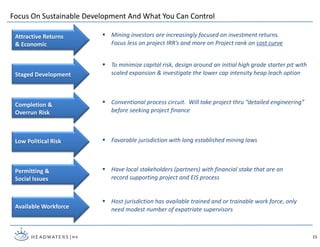Focus On Sustainable Development And What You Can Control
 Mining investors are increasingly focused on investment returns.
Focus less on project IRR’s and more on Project rank on cost curve
Attractive Returns
& Economic
15
Staged Development
Low Political Risk
Available Workforce
 To minimize capital risk, design around an initial high grade starter pit with
scaled expansion & investigate the lower cap intensity heap leach option
 Conventional process circuit. Will take project thru “detailed engineering”
before seeking project finance
 Favorable jurisdiction with long established mining laws
 Host jurisdiction has available trained and or trainable work force, only
need modest number of expatriate supervisors
Permitting &
Social Issues
 Have local stakeholders (partners) with financial stake that are on
record supporting project and EIS process
Completion &
Overrun Risk
 