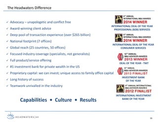 The Headwaters Difference
DEAL OF THE YEAR - TMT
INVESTMENT BANK
OF THE YEAR
INTERNATIONAL DEAL OF THE YEAR
PROFESSIONAL (B2B) SERVICES
INTERNATIONAL DEAL OF THE YEAR
CONSUMER SERVICES
INTERNATIONAL INVESTMENT
BANK OF THE YEAR
16
 Advocacy – unapologetic and conflict free
 Award-winning client advice
 Deep pool of transaction experience (over $265 billion)
 National footprint (7 offices)
 Global reach (25 countries, 50 offices)
 Focused industry coverage (specialists, not generalists)
 Full product/service offering
 #1 investment bank for private wealth in the US
 Proprietary capital: we can invest; unique access to family office capital
 Long history of success
 Teamwork unrivalled in the industry
Capabilities • Culture • Results
 
