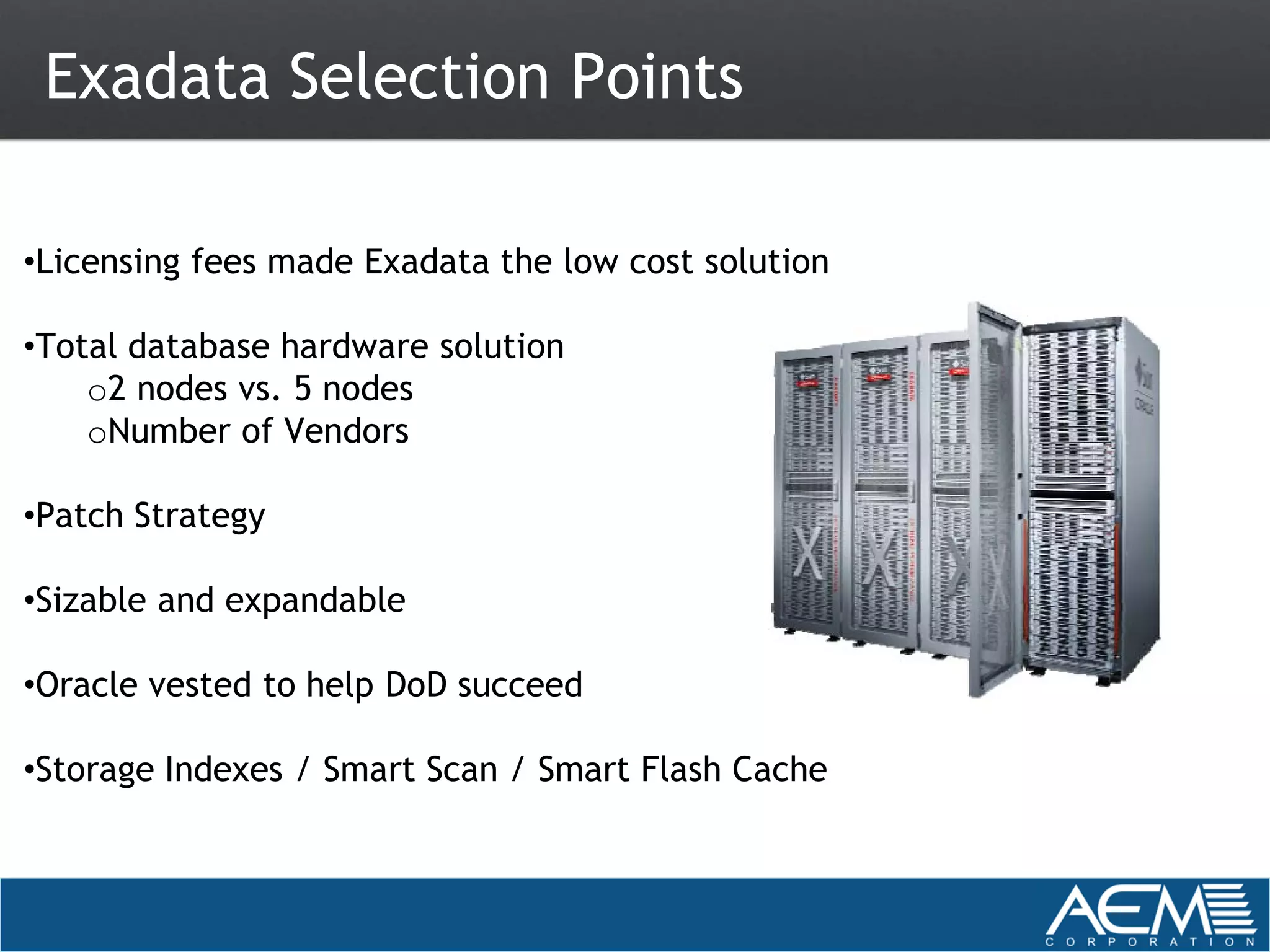 Exadata Selection Points

•Licensing fees made Exadata the low cost solution

•Total database hardware solution
    o2 nodes vs. 5 nodes
    oNumber of Vendors

•Patch Strategy

•Sizable and expandable

•Oracle vested to help DoD succeed

•Storage Indexes / Smart Scan / Smart Flash Cache
 