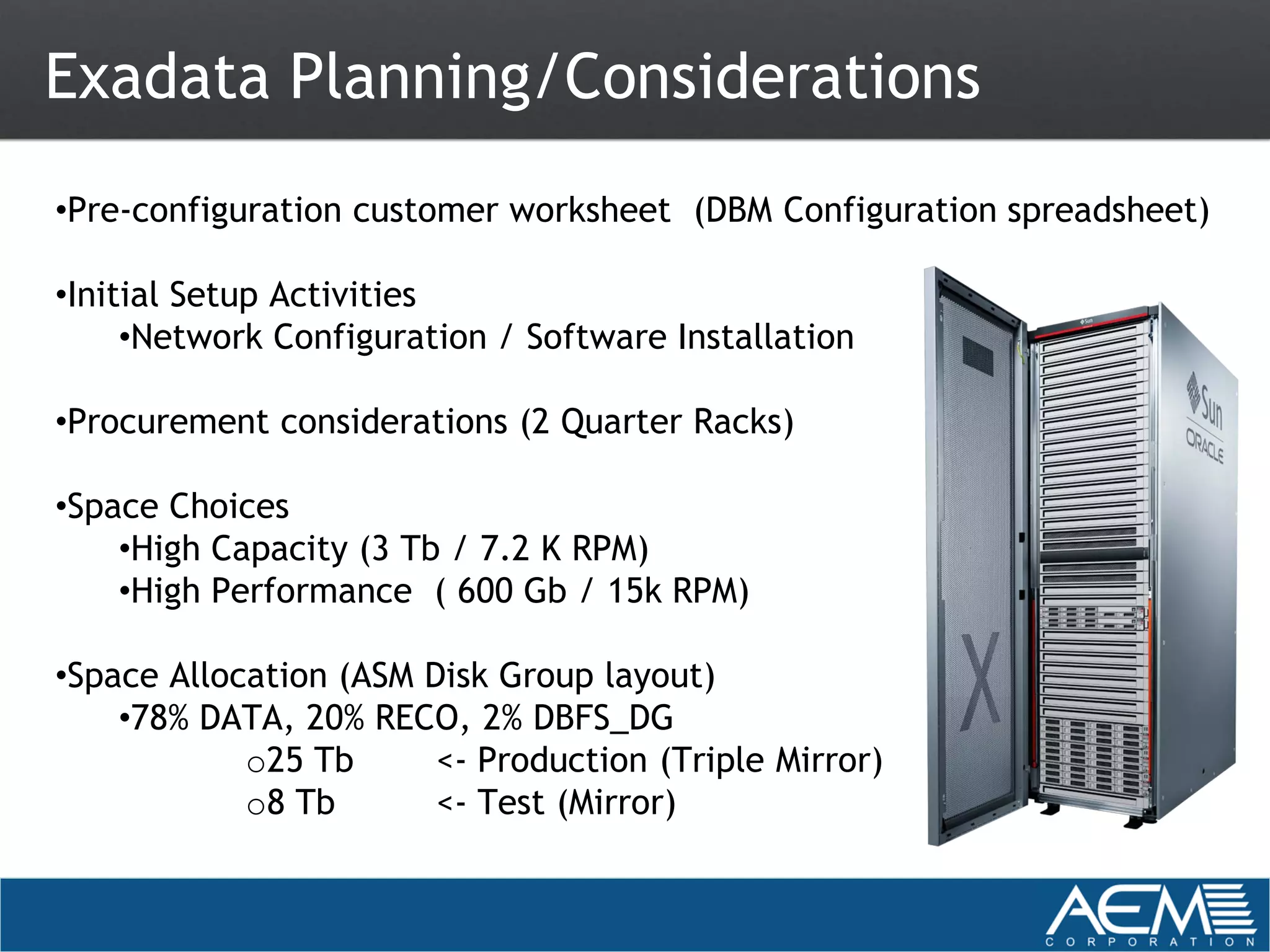 Exadata Planning/Considerations
•Pre-configuration customer worksheet (DBM Configuration spreadsheet)

•Initial Setup Activities
     •Network Configuration / Software Installation

•Procurement considerations (2 Quarter Racks)

•Space Choices
    •High Capacity (3 Tb / 7.2 K RPM)
    •High Performance ( 600 Gb / 15k RPM)

•Space Allocation (ASM Disk Group layout)
    •78% DATA, 20% RECO, 2% DBFS_DG
            o25 Tb      <- Production (Triple Mirror)
            o8 Tb       <- Test (Mirror)
 