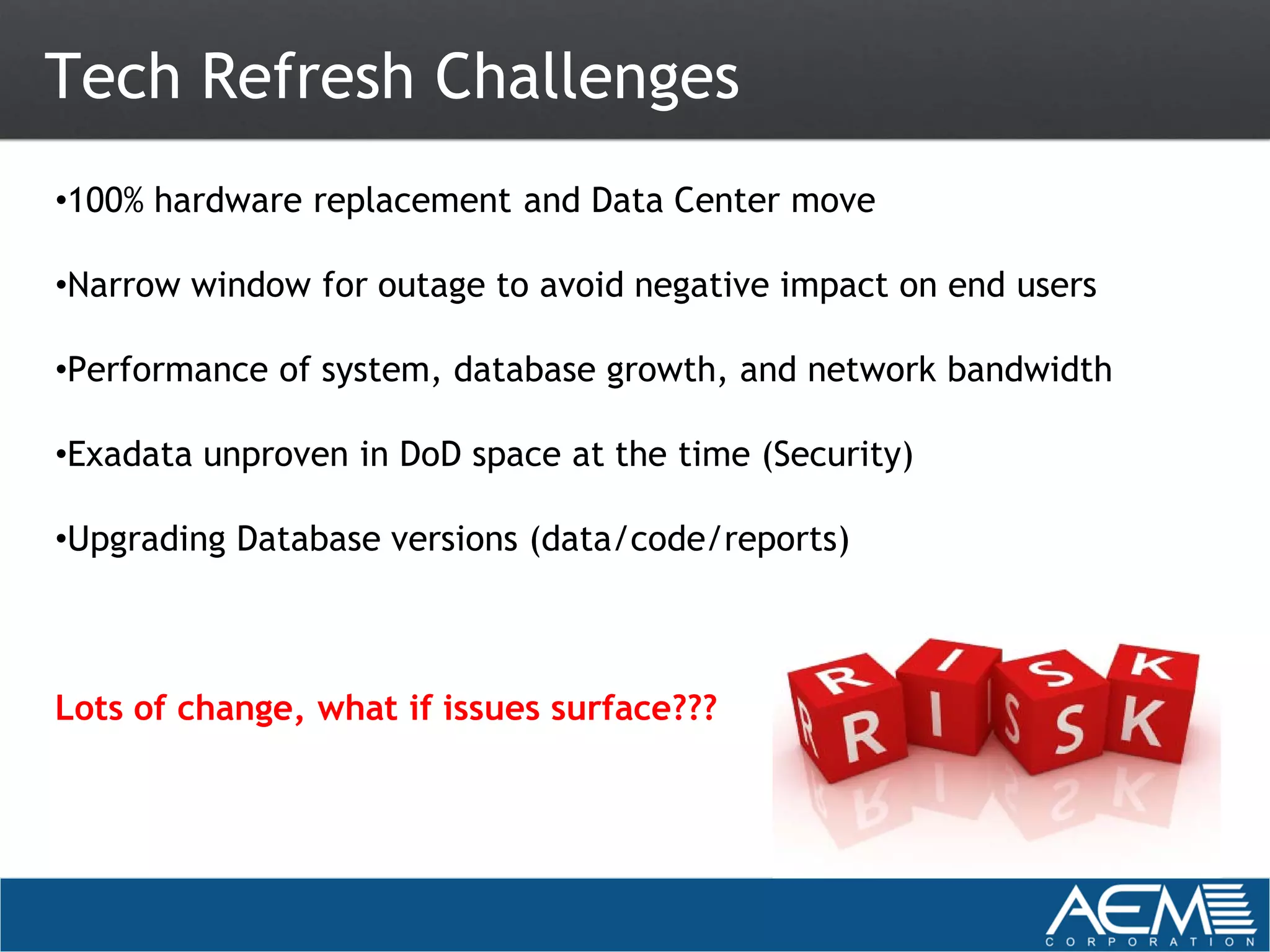 Tech Refresh Challenges
•100% hardware replacement and Data Center move

•Narrow window for outage to avoid negative impact on end users

•Performance of system, database growth, and network bandwidth

•Exadata unproven in DoD space at the time (Security)

•Upgrading Database versions (data/code/reports)



Lots of change, what if issues surface???
 