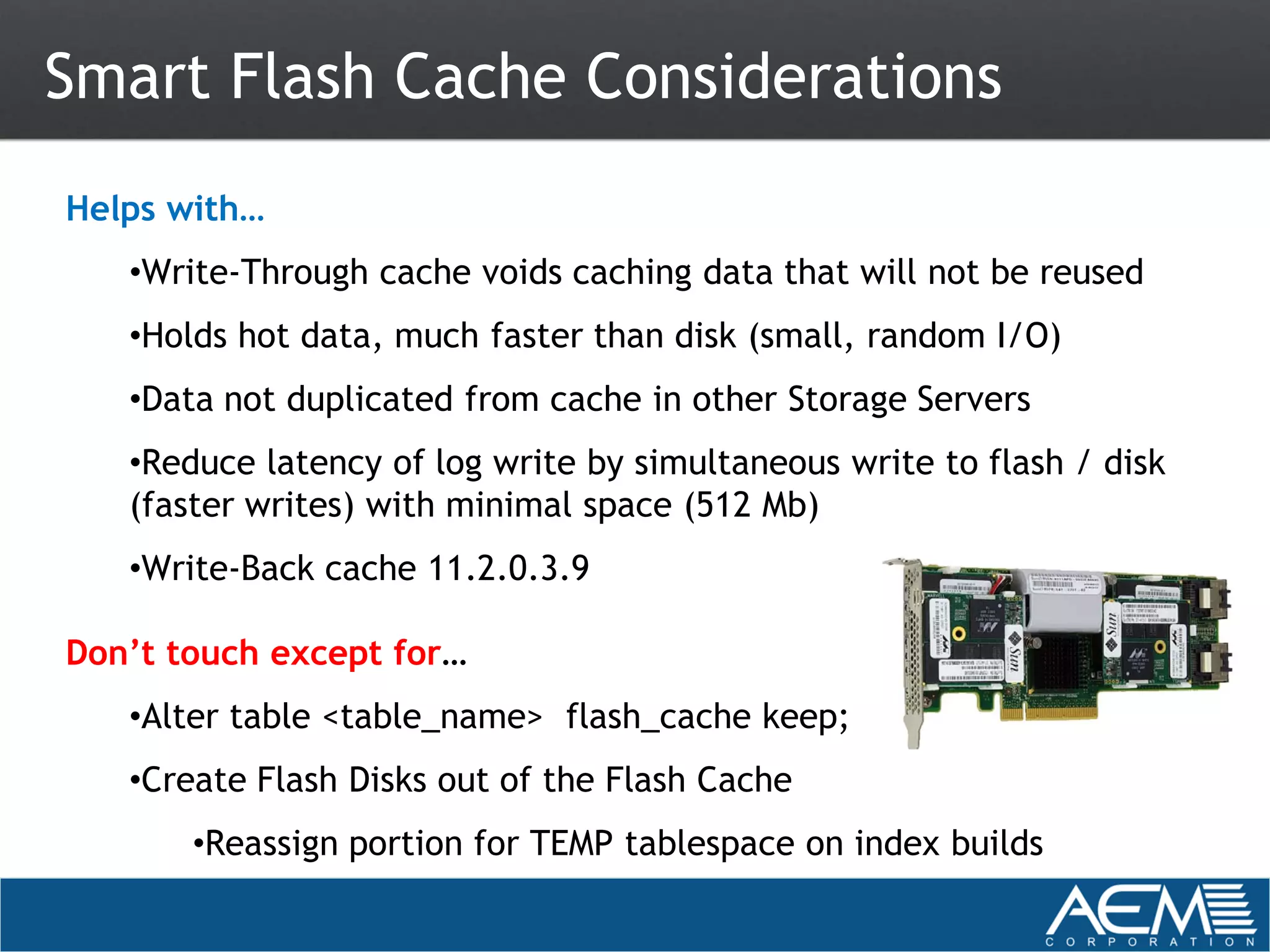 Smart Flash Cache Considerations
Helps with…
   •Write-Through cache voids caching data that will not be reused
   •Holds hot data, much faster than disk (small, random I/O)
   •Data not duplicated from cache in other Storage Servers
   •Reduce latency of log write by simultaneous write to flash / disk
   (faster writes) with minimal space (512 Mb)
   •Write-Back cache 11.2.0.3.9

Don’t touch except for…
   •Alter table <table_name> flash_cache keep;
   •Create Flash Disks out of the Flash Cache
       •Reassign portion for TEMP tablespace on index builds
 