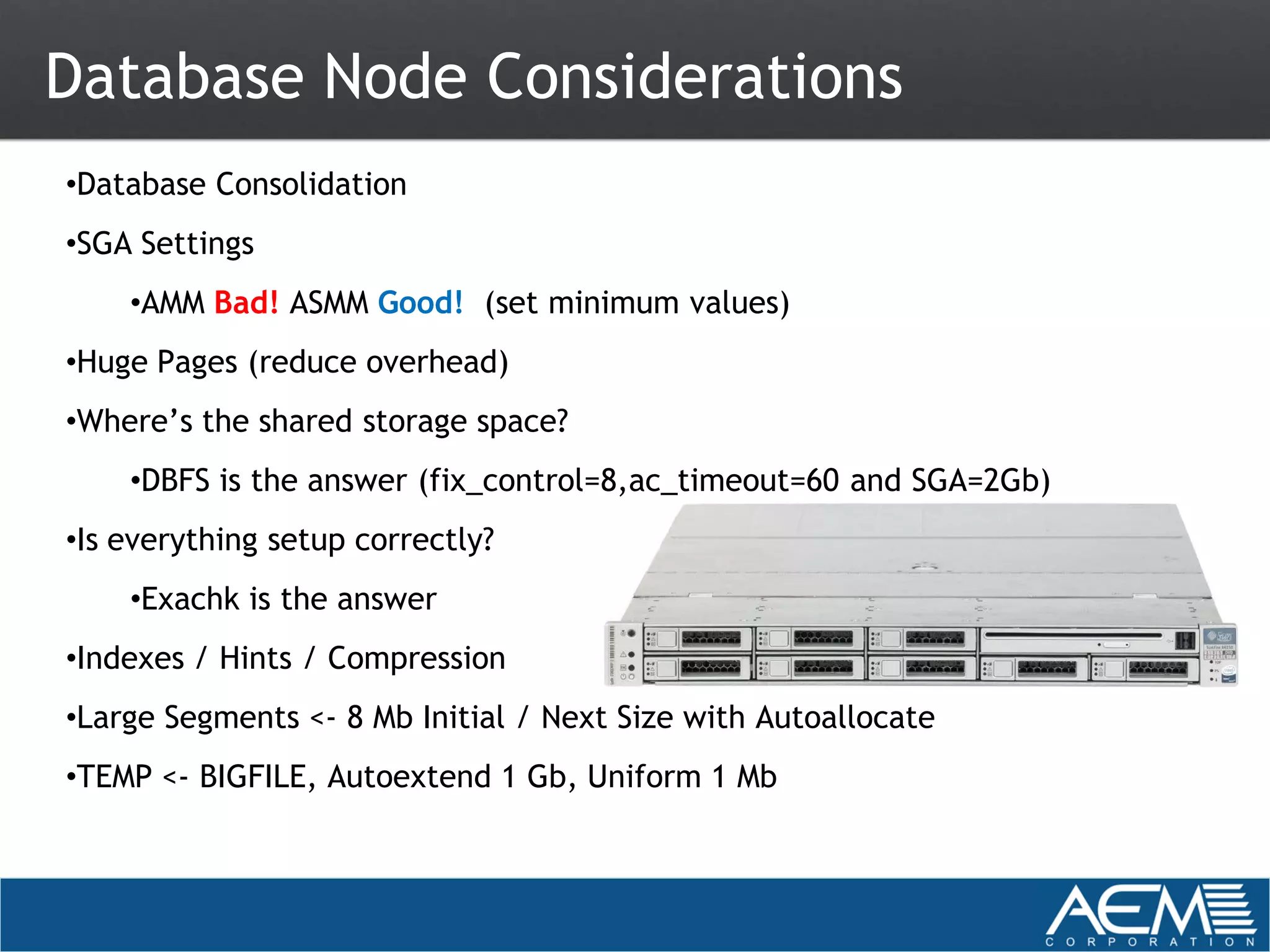 Database Node Considerations
•Database Consolidation
•SGA Settings
    •AMM Bad! ASMM Good! (set minimum values)
•Huge Pages (reduce overhead)
•Where’s the shared storage space?
    •DBFS is the answer (fix_control=8,ac_timeout=60 and SGA=2Gb)
•Is everything setup correctly?
    •Exachk is the answer
•Indexes / Hints / Compression
•Large Segments <- 8 Mb Initial / Next Size with Autoallocate
•TEMP <- BIGFILE, Autoextend 1 Gb, Uniform 1 Mb
 