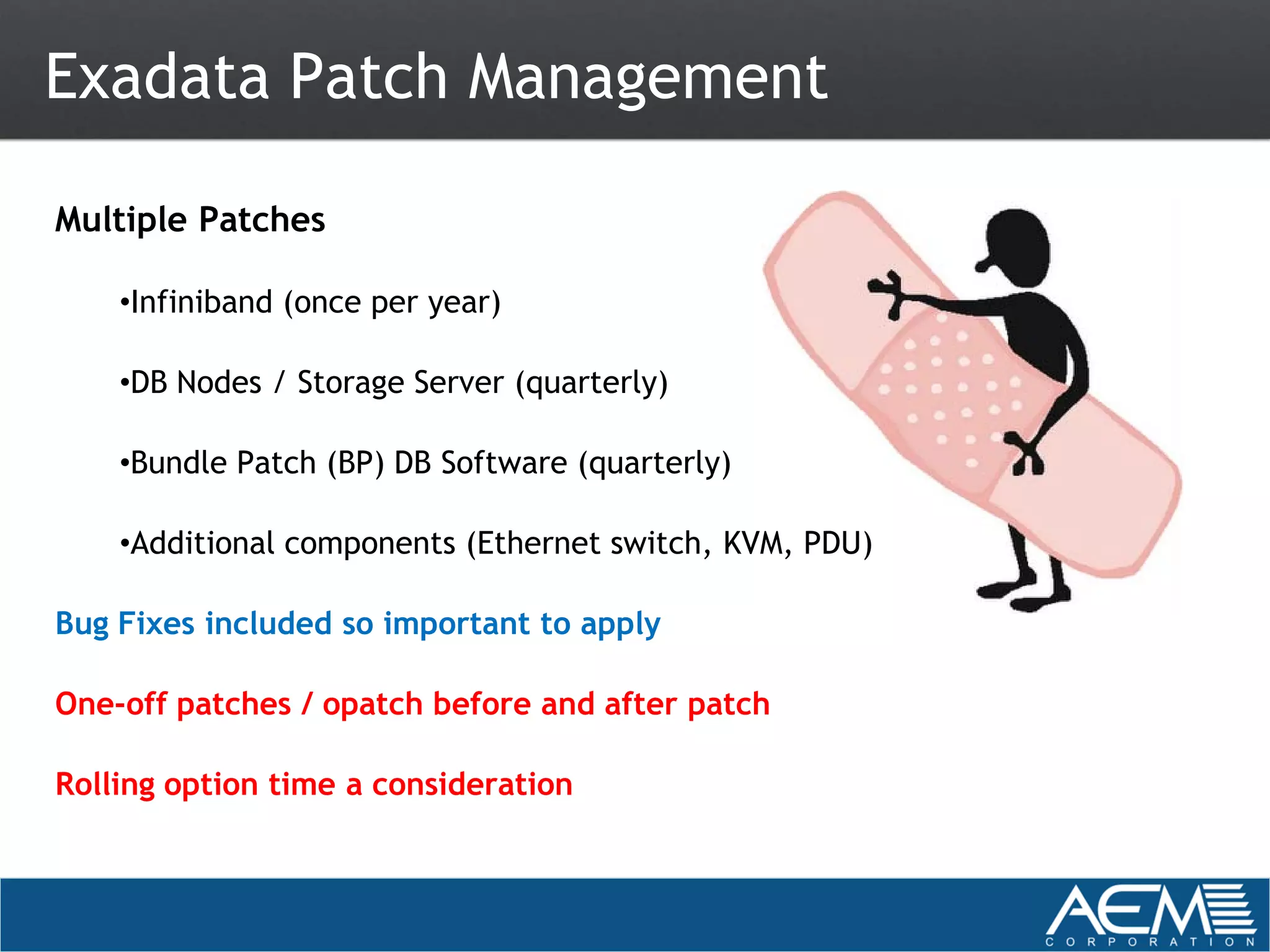 Exadata Patch Management

Multiple Patches

    •Infiniband (once per year)

    •DB Nodes / Storage Server (quarterly)

    •Bundle Patch (BP) DB Software (quarterly)

    •Additional components (Ethernet switch, KVM, PDU)

Bug Fixes included so important to apply

One-off patches / opatch before and after patch

Rolling option time a consideration
 