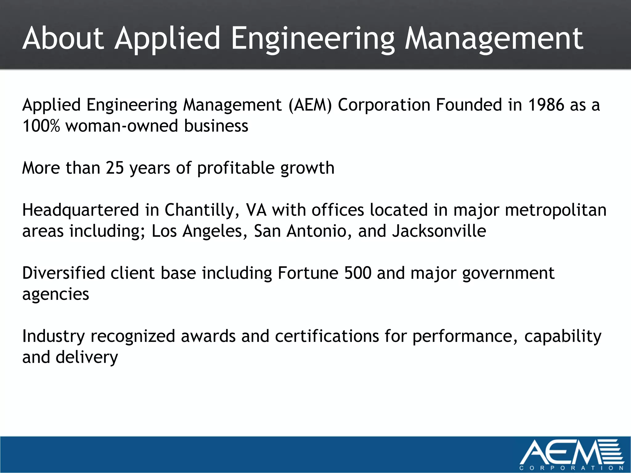 About Applied Engineering Management
Applied Engineering Management (AEM) Corporation Founded in 1986 as a
100% woman-owned business

More than 25 years of profitable growth

Headquartered in Chantilly, VA with offices located in major metropolitan
areas including; Los Angeles, San Antonio, and Jacksonville

Diversified client base including Fortune 500 and major government
agencies

Industry recognized awards and certifications for performance, capability
and delivery
 