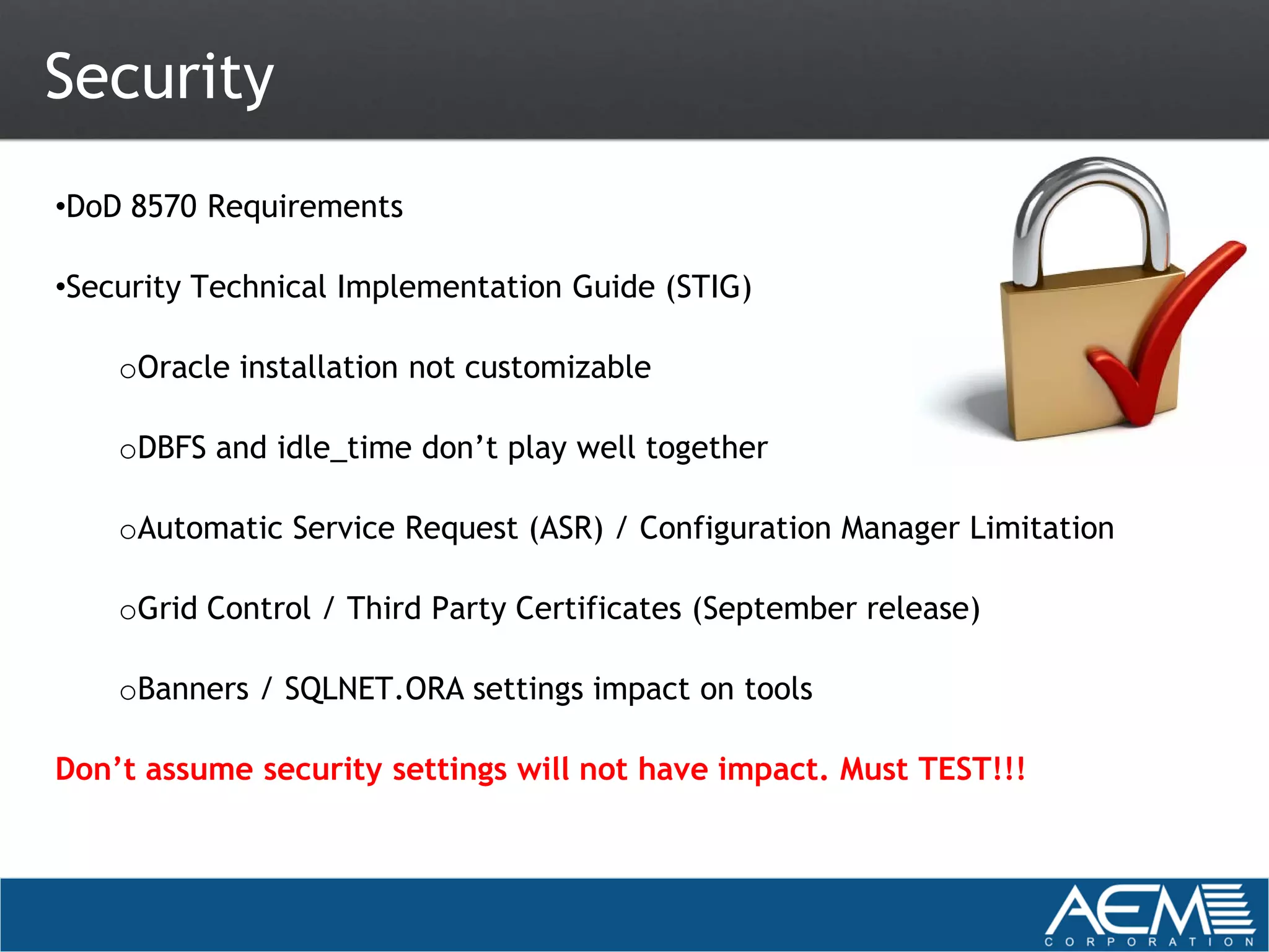 Security
•DoD 8570 Requirements

•Security Technical Implementation Guide (STIG)

    oOracle installation not customizable

    oDBFS and idle_time don’t play well together

    oAutomatic Service Request (ASR) / Configuration Manager Limitation

    oGrid Control / Third Party Certificates (September release)

    oBanners / SQLNET.ORA settings impact on tools

Don’t assume security settings will not have impact. Must TEST!!!
 