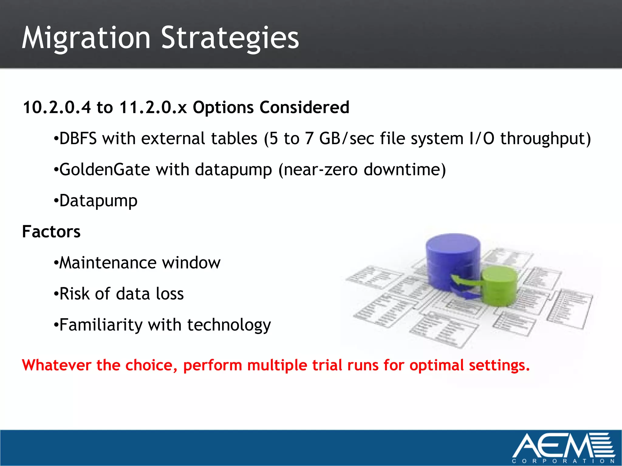 Migration Strategies

10.2.0.4 to 11.2.0.x Options Considered
    •DBFS with external tables (5 to 7 GB/sec file system I/O throughput)
    •GoldenGate with datapump (near-zero downtime)
    •Datapump
Factors
    •Maintenance window
    •Risk of data loss
    •Familiarity with technology

Whatever the choice, perform multiple trial runs for optimal settings.
 