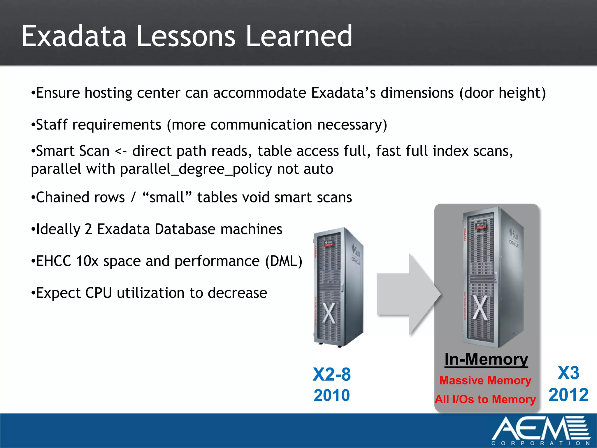 Exadata Lessons Learned
•Ensure hosting center can accommodate Exadata’s dimensions (door height)

•Staff requirements (more communication necessary)
•Smart Scan <- direct path reads, table access full, fast full index scans,
parallel with parallel_degree_policy not auto
•Chained rows / “small” tables void smart scans

•Ideally 2 Exadata Database machines

•EHCC 10x space and performance (DML)

•Expect CPU utilization to decrease



                                                                In-Memory
                                           X2-8                Massive Memory       X3
                                           2010               All I/Os to Memory   2012
 