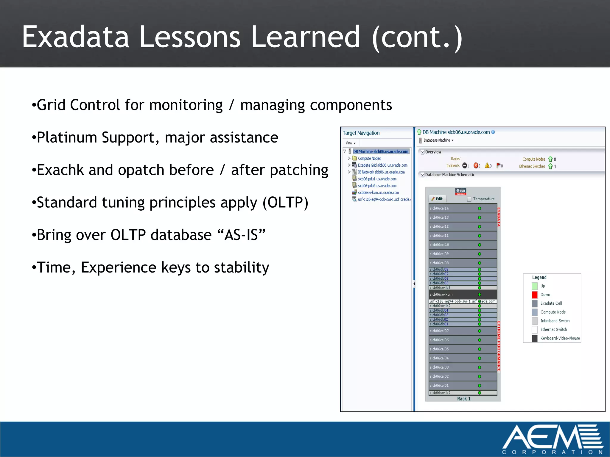 Exadata Lessons Learned (cont.)

•Grid Control for monitoring / managing components

•Platinum Support, major assistance

•Exachk and opatch before / after patching

•Standard tuning principles apply (OLTP)

•Bring over OLTP database “AS-IS”

•Time, Experience keys to stability
 
