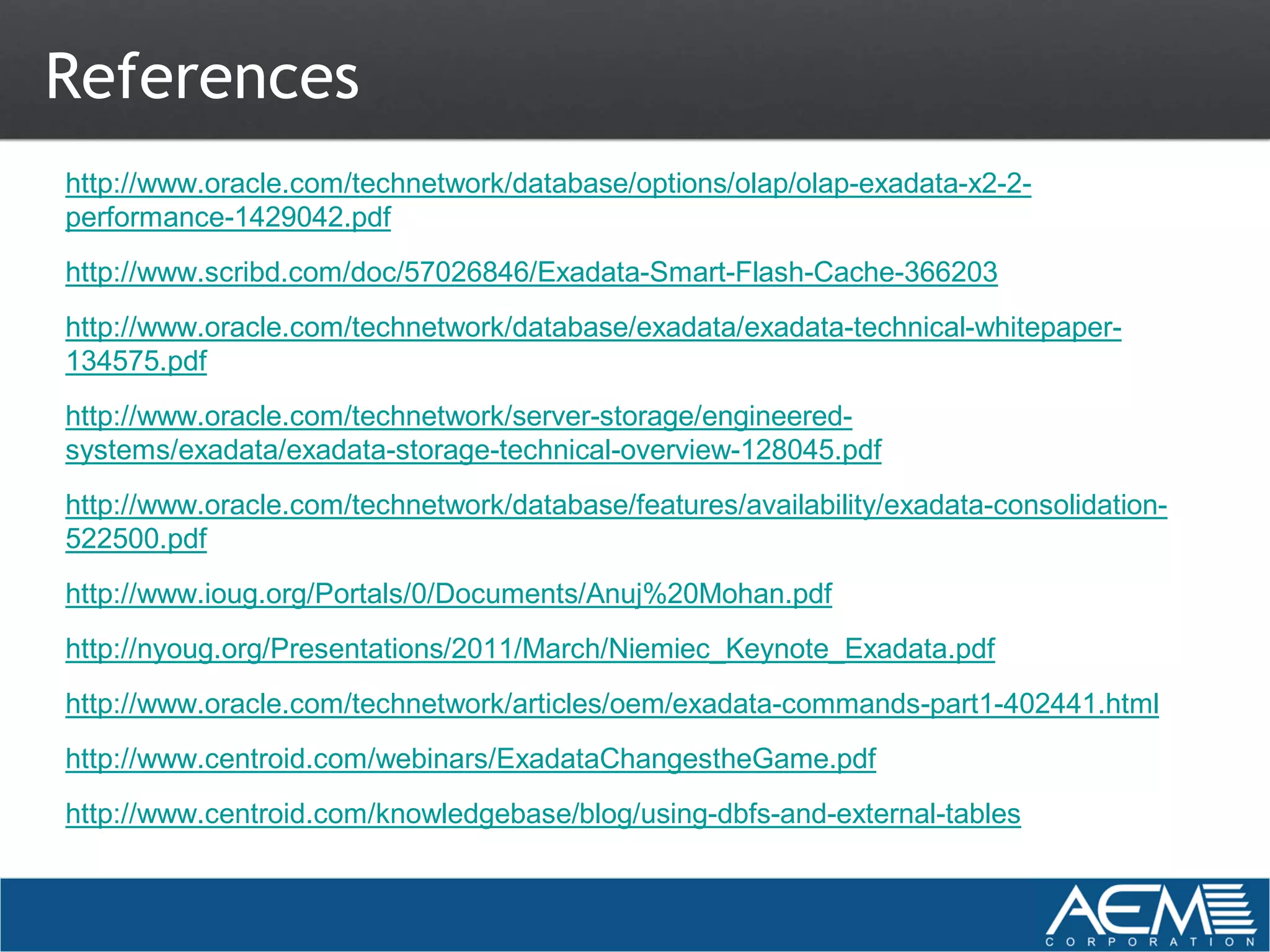 References
http://www.oracle.com/technetwork/database/options/olap/olap-exadata-x2-2-
performance-1429042.pdf
http://www.scribd.com/doc/57026846/Exadata-Smart-Flash-Cache-366203
http://www.oracle.com/technetwork/database/exadata/exadata-technical-whitepaper-
134575.pdf
http://www.oracle.com/technetwork/server-storage/engineered-
systems/exadata/exadata-storage-technical-overview-128045.pdf
http://www.oracle.com/technetwork/database/features/availability/exadata-consolidation-
522500.pdf
http://www.ioug.org/Portals/0/Documents/Anuj%20Mohan.pdf
http://nyoug.org/Presentations/2011/March/Niemiec_Keynote_Exadata.pdf
http://www.oracle.com/technetwork/articles/oem/exadata-commands-part1-402441.html
http://www.centroid.com/webinars/ExadataChangestheGame.pdf
http://www.centroid.com/knowledgebase/blog/using-dbfs-and-external-tables
 
