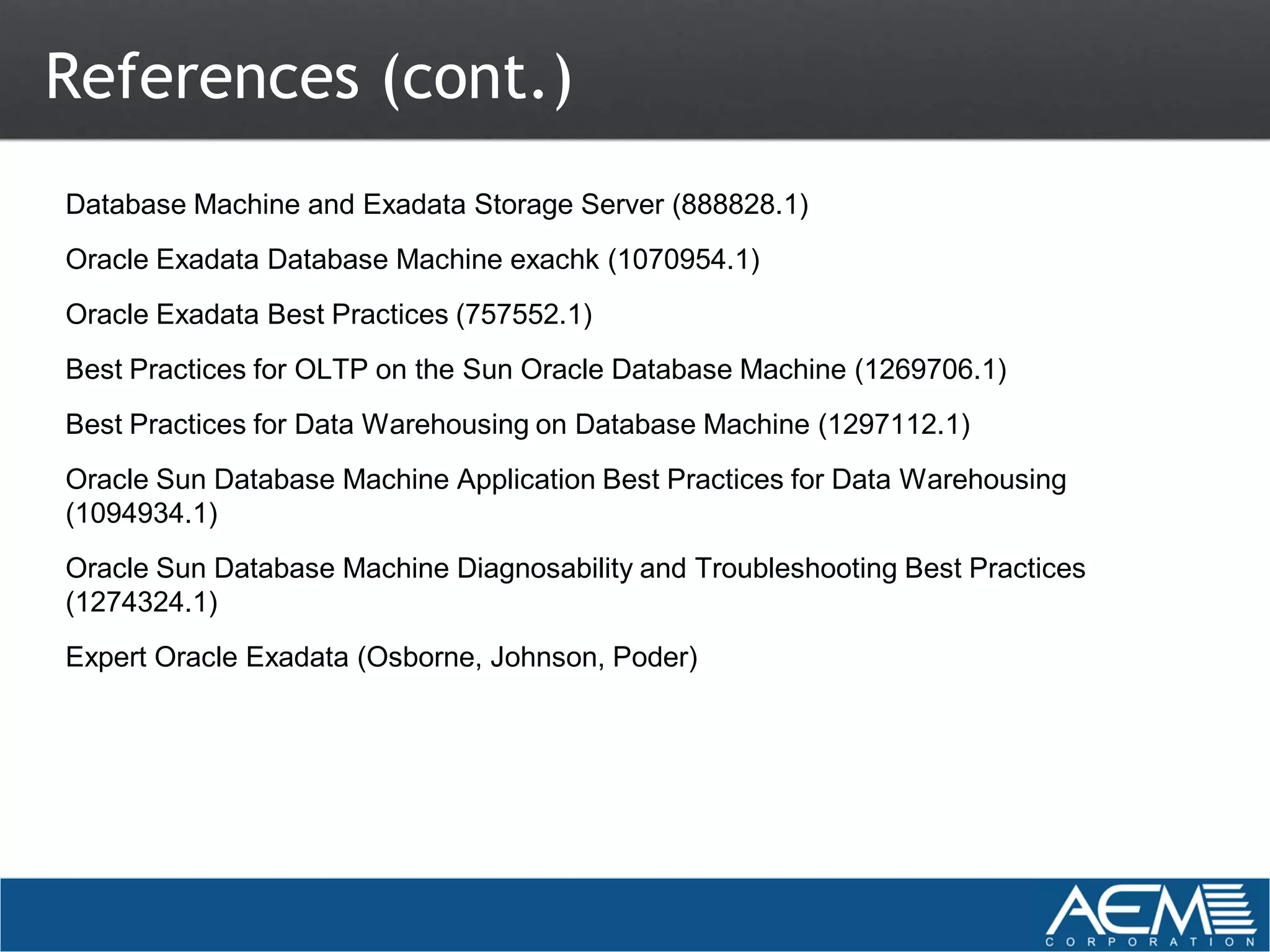 References (cont.)
Database Machine and Exadata Storage Server (888828.1)
Oracle Exadata Database Machine exachk (1070954.1)
Oracle Exadata Best Practices (757552.1)
Best Practices for OLTP on the Sun Oracle Database Machine (1269706.1)
Best Practices for Data Warehousing on Database Machine (1297112.1)
Oracle Sun Database Machine Application Best Practices for Data Warehousing
(1094934.1)
Oracle Sun Database Machine Diagnosability and Troubleshooting Best Practices
(1274324.1)
Expert Oracle Exadata (Osborne, Johnson, Poder)
 