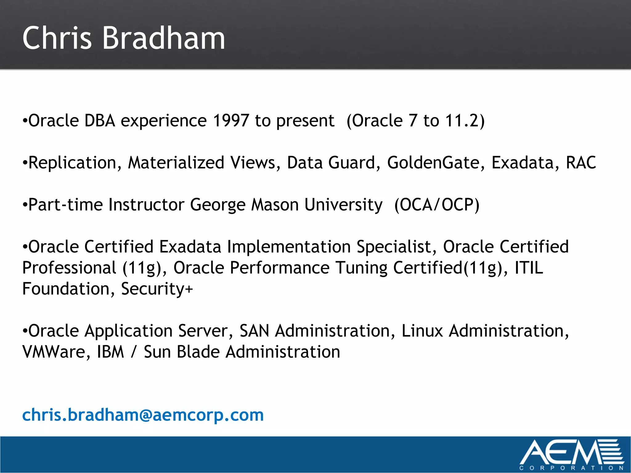 Chris Bradham

•Oracle DBA experience 1997 to present (Oracle 7 to 11.2)

•Replication, Materialized Views, Data Guard, GoldenGate, Exadata, RAC

•Part-time Instructor George Mason University (OCA/OCP)

•Oracle Certified Exadata Implementation Specialist, Oracle Certified
Professional (11g), Oracle Performance Tuning Certified(11g), ITIL
Foundation, Security+

•Oracle Application Server, SAN Administration, Linux Administration,
VMWare, IBM / Sun Blade Administration


chris.bradham@aemcorp.com
 