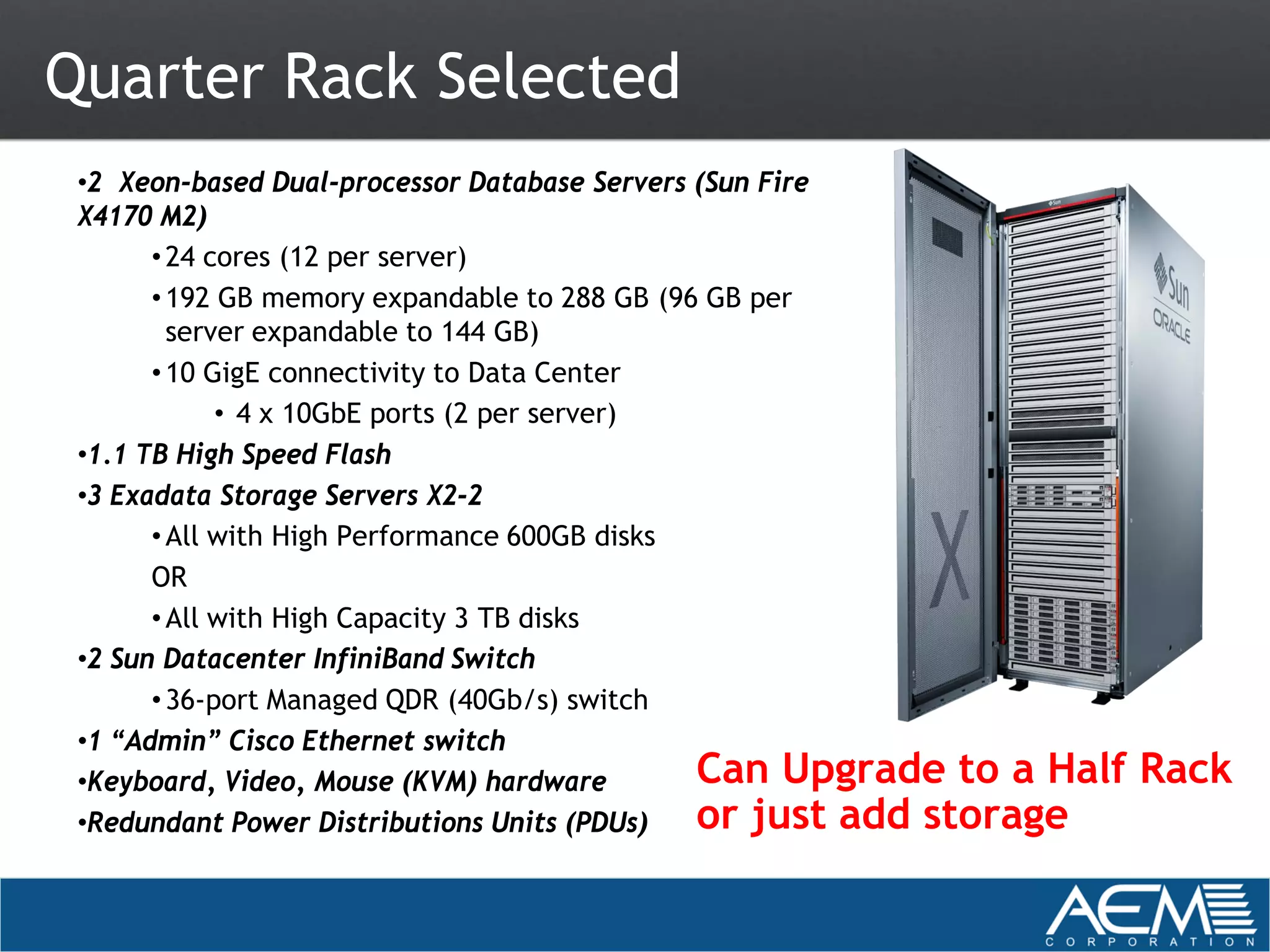 Quarter Rack Selected
 •2 Xeon-based Dual-processor Database Servers (Sun Fire
 X4170 M2)
       • 24 cores (12 per server)
       • 192 GB memory expandable to 288 GB (96 GB per
         server expandable to 144 GB)
       • 10 GigE connectivity to Data Center
             • 4 x 10GbE ports (2 per server)
 •1.1 TB High Speed Flash
 •3 Exadata Storage Servers X2-2
       • All with High Performance 600GB disks
       OR
       • All with High Capacity 3 TB disks
 •2 Sun Datacenter InfiniBand Switch
       • 36-port Managed QDR (40Gb/s) switch
 •1 “Admin” Cisco Ethernet switch
 •Keyboard, Video, Mouse (KVM) hardware        Can Upgrade to a Half   Rack
 •Redundant Power Distributions Units (PDUs)   or just add storage
 