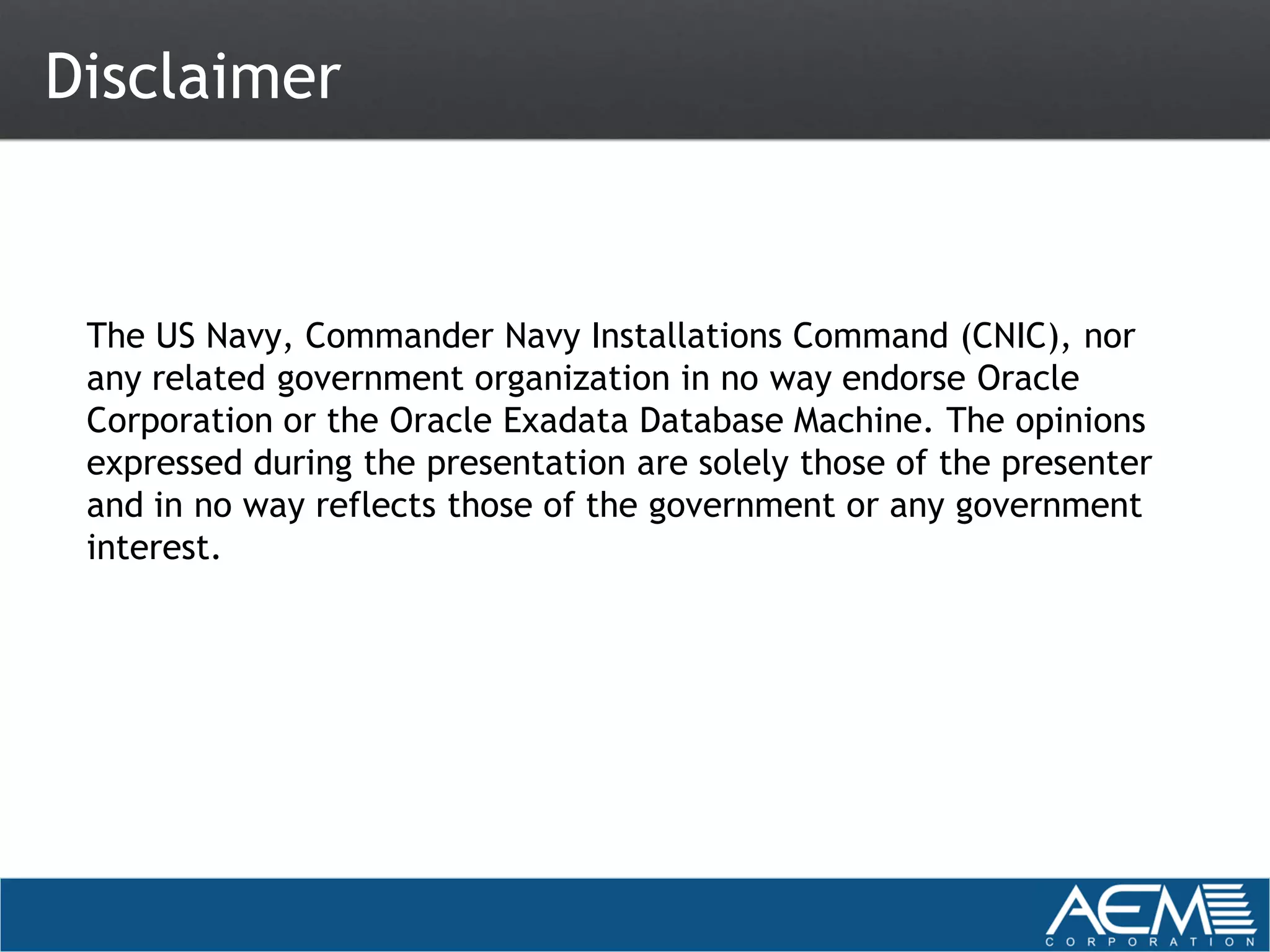 Disclaimer


 The US Navy, Commander Navy Installations Command (CNIC), nor
 any related government organization in no way endorse Oracle
 Corporation or the Oracle Exadata Database Machine. The opinions
 expressed during the presentation are solely those of the presenter
 and in no way reflects those of the government or any government
 interest.
 