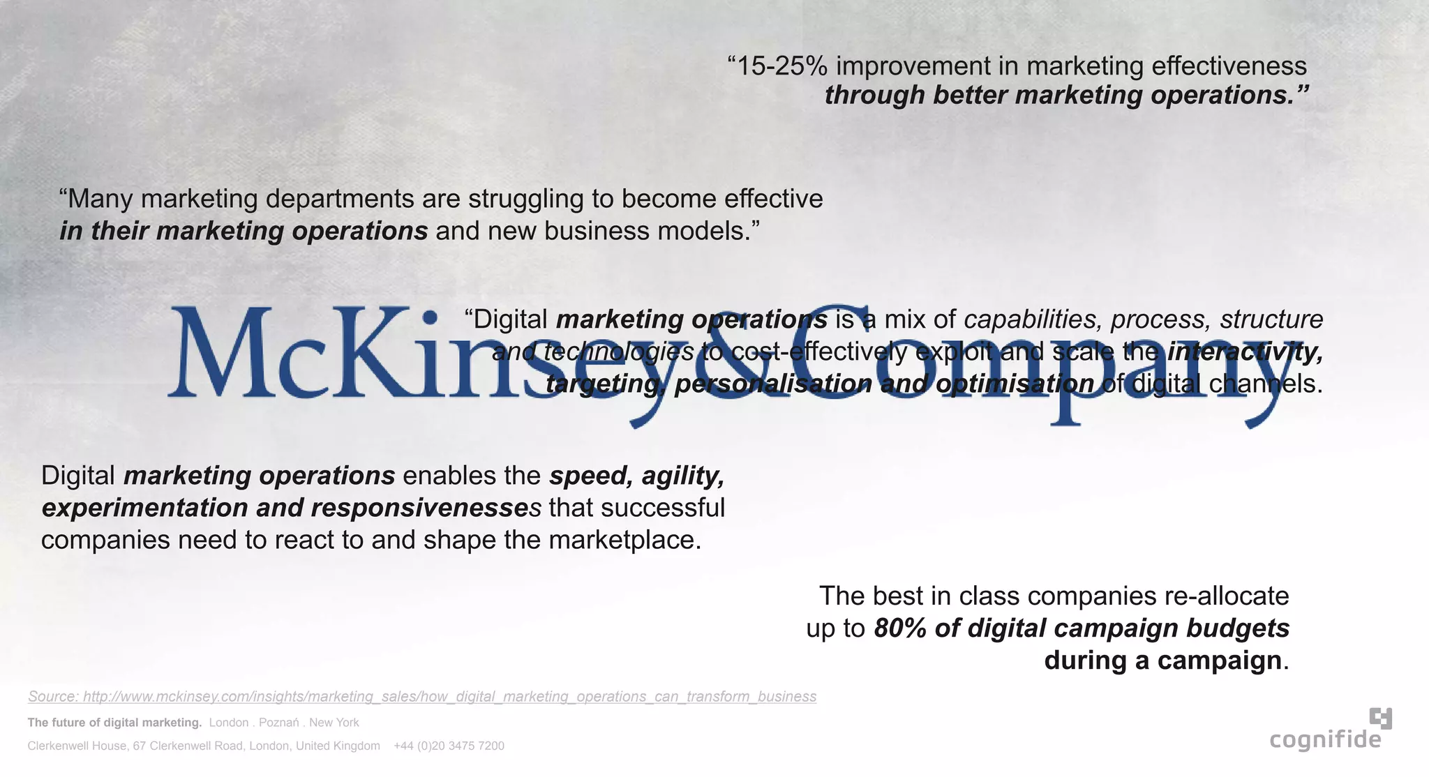 The future of digital marketing. London . Poznań . New York
Clerkenwell House, 67 Clerkenwell Road, London, United Kingdom +44 (0)20 3475 7200
“15-25% improvement in marketing effectiveness
through better marketing operations.”
“Many marketing departments are struggling to become effective
in their marketing operations and new business models.”
Digital marketing operations enables the speed, agility,
experimentation and responsivenesses that successful
companies need to react to and shape the marketplace.
“Digital marketing operations is a mix of capabilities, process, structure
and technologies to cost-effectively exploit and scale the interactivity,
targeting, personalisation and optimisation of digital channels.
The best in class companies re-allocate
up to 80% of digital campaign budgets
during a campaign.
Source: http://www.mckinsey.com/insights/marketing_sales/how_digital_marketing_operations_can_transform_business
 