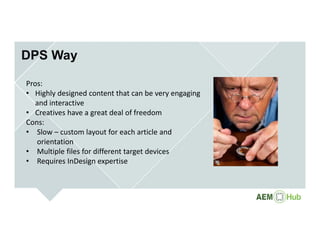 DPS Way
Pros:
• Highly designed content that can be very engaging 
and interactive
• Creatives have a great deal of freedom
Cons:
• Slow – custom layout for each article and 
orientation
• Multiple files for different target devices
• Requires InDesign expertise
 