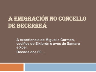 A EMIGRACIÓN NO CONCELLO
DE BECERREÁ

  A experiencia de Miguel e Carmen,
  veciños de Eixibrón e avós de Samara
  e Xoel.
  Década dos 60…
 