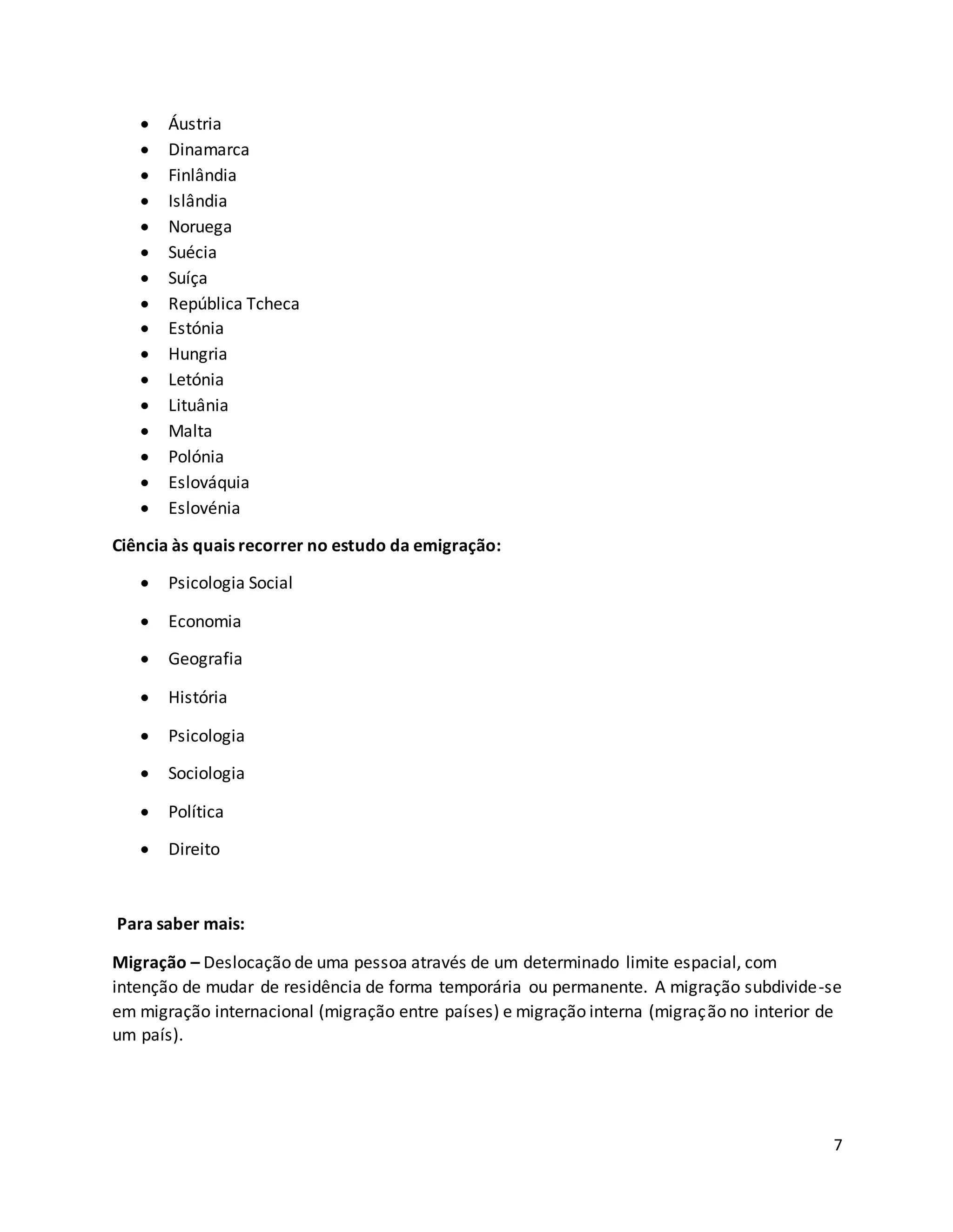 7
 Áustria
 Dinamarca
 Finlândia
 Islândia
 Noruega
 Suécia
 Suíça
 República Tcheca
 Estónia
 Hungria
 Letónia
 Lituânia
 Malta
 Polónia
 Eslováquia
 Eslovénia
Ciência às quais recorrer no estudo da emigração:
 Psicologia Social
 Economia
 Geografia
 História
 Psicologia
 Sociologia
 Política
 Direito
Para saber mais:
Migração – Deslocação de uma pessoa através de um determinado limite espacial, com
intenção de mudar de residência de forma temporária ou permanente. A migração subdivide-se
em migração internacional (migração entre países) e migração interna (migração no interior de
um país).
 