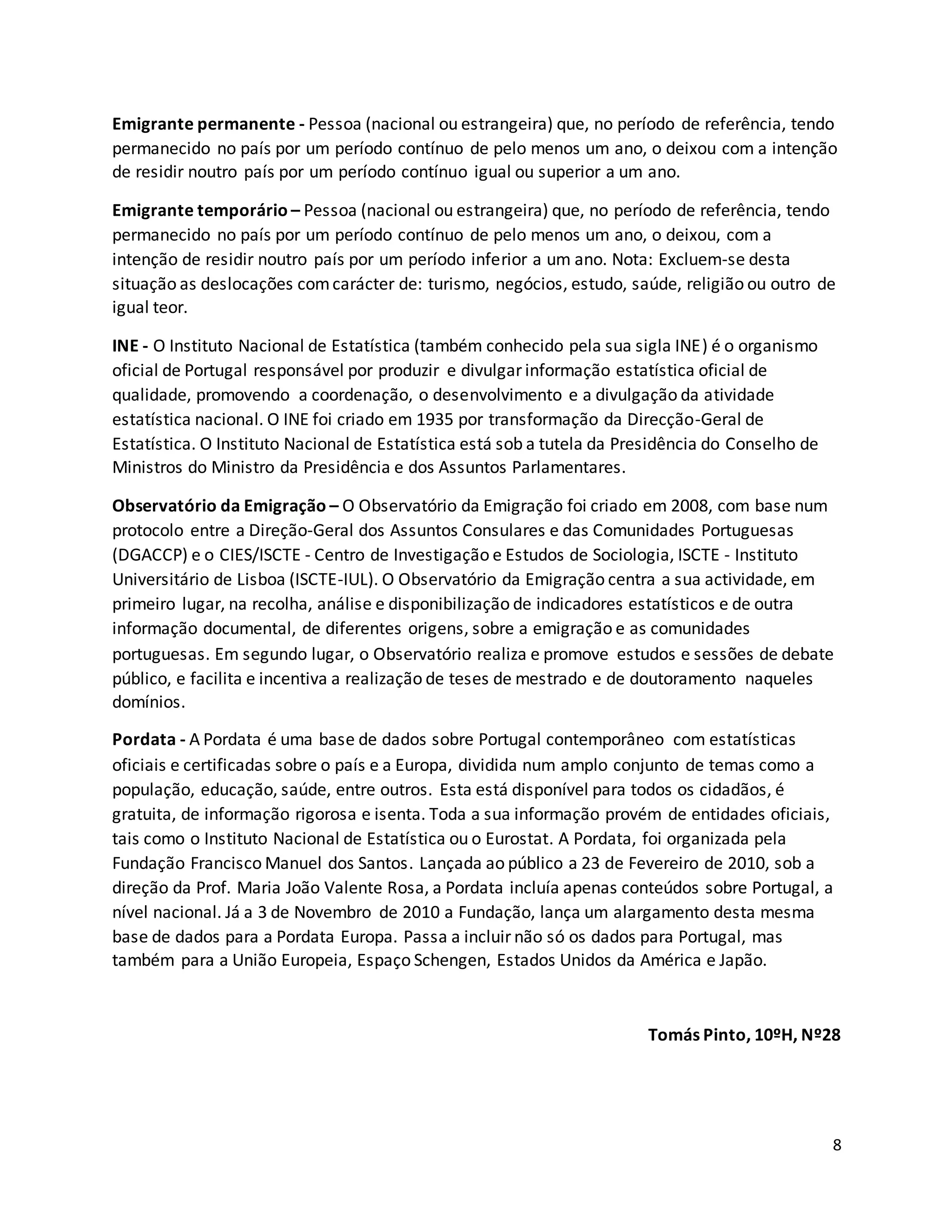8
Emigrante permanente - Pessoa (nacional ou estrangeira) que, no período de referência, tendo
permanecido no país por um período contínuo de pelo menos um ano, o deixou com a intenção
de residir noutro país por um período contínuo igual ou superior a um ano.
Emigrante temporário – Pessoa (nacional ou estrangeira) que, no período de referência, tendo
permanecido no país por um período contínuo de pelo menos um ano, o deixou, com a
intenção de residir noutro país por um período inferior a um ano. Nota: Excluem-se desta
situação as deslocações comcarácter de: turismo, negócios, estudo, saúde, religião ou outro de
igual teor.
INE - O Instituto Nacional de Estatística (também conhecido pela sua sigla INE) é o organismo
oficial de Portugal responsável por produzir e divulgar informação estatística oficial de
qualidade, promovendo a coordenação, o desenvolvimento e a divulgação da atividade
estatística nacional. O INE foi criado em 1935 por transformação da Direcção-Geral de
Estatística. O Instituto Nacional de Estatística está sob a tutela da Presidência do Conselho de
Ministros do Ministro da Presidência e dos Assuntos Parlamentares.
Observatório da Emigração – O Observatório da Emigração foi criado em 2008, com base num
protocolo entre a Direção-Geral dos Assuntos Consulares e das Comunidades Portuguesas
(DGACCP) e o CIES/ISCTE - Centro de Investigação e Estudos de Sociologia, ISCTE - Instituto
Universitário de Lisboa (ISCTE-IUL). O Observatório da Emigração centra a sua actividade, em
primeiro lugar, na recolha, análise e disponibilização de indicadores estatísticos e de outra
informação documental, de diferentes origens, sobre a emigração e as comunidades
portuguesas. Em segundo lugar, o Observatório realiza e promove estudos e sessões de debate
público, e facilita e incentiva a realização de teses de mestrado e de doutoramento naqueles
domínios.
Pordata - A Pordata é uma base de dados sobre Portugal contemporâneo com estatísticas
oficiais e certificadas sobre o país e a Europa, dividida num amplo conjunto de temas como a
população, educação, saúde, entre outros. Esta está disponível para todos os cidadãos, é
gratuita, de informação rigorosa e isenta. Toda a sua informação provém de entidades oficiais,
tais como o Instituto Nacional de Estatística ou o Eurostat. A Pordata, foi organizada pela
Fundação Francisco Manuel dos Santos. Lançada ao público a 23 de Fevereiro de 2010, sob a
direção da Prof. Maria João Valente Rosa, a Pordata incluía apenas conteúdos sobre Portugal, a
nível nacional. Já a 3 de Novembro de 2010 a Fundação, lança um alargamento desta mesma
base de dados para a Pordata Europa. Passa a incluir não só os dados para Portugal, mas
também para a União Europeia, Espaço Schengen, Estados Unidos da América e Japão.
Tomás Pinto, 10ºH, Nº28
 