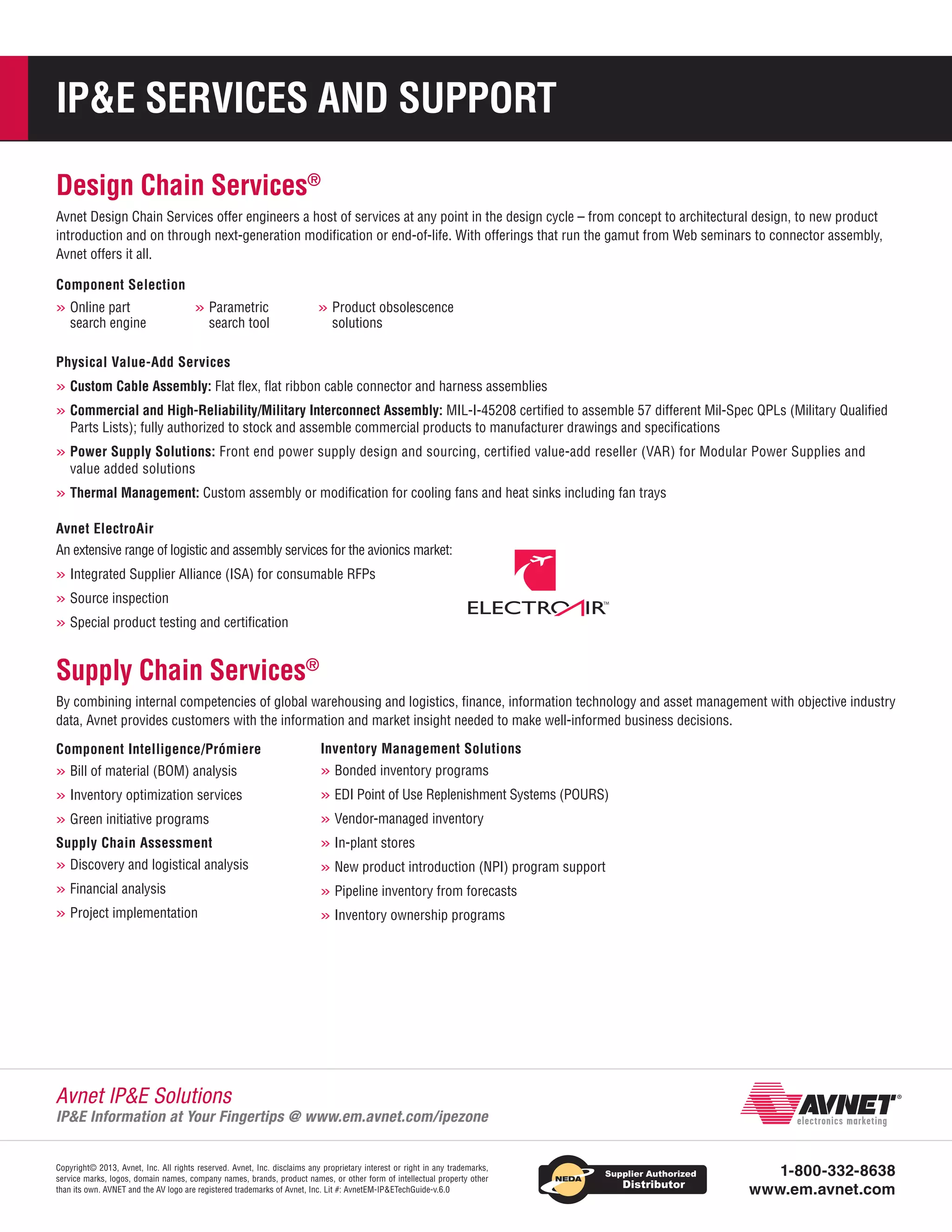 IPE SERVICES AND SUPPORT
Design Chain Services®
Avnet Design Chain Services offer engineers a host of services at any point in the design cycle – from concept to architectural design, to new product
introduction and on through next-generation modification or end-of-life. With offerings that run the gamut from Web seminars to connector assembly,
Avnet offers it all.
Component Selection

»»Online part

search engine

»»Parametric

search tool

»»Product obsolescence
solutions

Physical Value-Add Services

»»Custom Cable Assembly: Flat flex, flat ribbon cable connector and harness assemblies
»»Commercial and High-Reliability/Military Interconnect Assembly: MIL-I-45208 certified to assemble 57 different Mil-Spec QPLs (Military Qualified
Parts Lists); fully authorized to stock and assemble commercial products to manufacturer drawings and specifications

» »Power Supply Solutions: Front end power supply design and sourcing, certified value-add reseller (VAR) for Modular Power Supplies and
value added solutions

»»Thermal Management: Custom assembly or modification for cooling fans and heat sinks including fan trays
Avnet ElectroAir
An extensive range of logistic and assembly services for the avionics market:

»»Integrated Supplier Alliance (ISA) for consumable RFPs
»»Source inspection
»»Special product testing and certification

Supply Chain Services®
By combining internal competencies of global warehousing and logistics, finance, information technology and asset management with objective industry
data, Avnet provides customers with the information and market insight needed to make well-informed business decisions.
Component Intelligence/Prómiere

Inventory Management Solutions

»»Bill of material (BOM) analysis

»»Bonded inventory programs

»»Inventory optimization services

»»EDI Point of Use Replenishment Systems (POURS)

»»Green initiative programs

»»Vendor-managed inventory

Supply Chain Assessment

»»In-plant stores

»»Discovery and logistical analysis

»»New product introduction (NPI) program support

»»Financial analysis

»»Pipeline inventory from forecasts

»»Project implementation

»»Inventory ownership programs

Avnet IPE Solutions

IPE Information at Your Fingertips @ www.em.avnet.com/ipezone
Copyright© 2013, Avnet, Inc. All rights reserved. Avnet, Inc. disclaims any proprietary interest or right in any trademarks,
service marks, logos, domain names, company names, brands, product names, or other form of intellectual property other
than its own. AVNET and the AV logo are registered trademarks of Avnet, Inc. Lit #: AvnetEM-IPETechGuide-v.6.0

1-800-332-8638
www.em.avnet.com

 