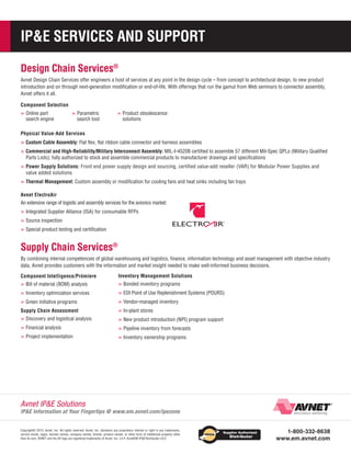IPE SERVICES AND SUPPORT
Design Chain Services®
Avnet Design Chain Services offer engineers a host of services at any point in the design cycle – from concept to architectural design, to new product
introduction and on through next-generation modification or end-of-life. With offerings that run the gamut from Web seminars to connector assembly,
Avnet offers it all.
Component Selection

»»Online part

search engine

»»Parametric

search tool

»»Product obsolescence
solutions

Physical Value-Add Services

»»Custom Cable Assembly: Flat flex, flat ribbon cable connector and harness assemblies
»»Commercial and High-Reliability/Military Interconnect Assembly: MIL-I-45208 certified to assemble 57 different Mil-Spec QPLs (Military Qualified
Parts Lists); fully authorized to stock and assemble commercial products to manufacturer drawings and specifications

» »Power Supply Solutions: Front end power supply design and sourcing, certified value-add reseller (VAR) for Modular Power Supplies and
value added solutions

»»Thermal Management: Custom assembly or modification for cooling fans and heat sinks including fan trays
Avnet ElectroAir
An extensive range of logistic and assembly services for the avionics market:

»»Integrated Supplier Alliance (ISA) for consumable RFPs
»»Source inspection
»»Special product testing and certification

Supply Chain Services®
By combining internal competencies of global warehousing and logistics, finance, information technology and asset management with objective industry
data, Avnet provides customers with the information and market insight needed to make well-informed business decisions.
Component Intelligence/Prómiere

Inventory Management Solutions

»»Bill of material (BOM) analysis

»»Bonded inventory programs

»»Inventory optimization services

»»EDI Point of Use Replenishment Systems (POURS)

»»Green initiative programs

»»Vendor-managed inventory

Supply Chain Assessment

»»In-plant stores

»»Discovery and logistical analysis

»»New product introduction (NPI) program support

»»Financial analysis

»»Pipeline inventory from forecasts

»»Project implementation

»»Inventory ownership programs

Avnet IPE Solutions

IPE Information at Your Fingertips @ www.em.avnet.com/ipezone
Copyright© 2013, Avnet, Inc. All rights reserved. Avnet, Inc. disclaims any proprietary interest or right in any trademarks,
service marks, logos, domain names, company names, brands, product names, or other form of intellectual property other
than its own. AVNET and the AV logo are registered trademarks of Avnet, Inc. Lit #: AvnetEM-IPETechGuide-v.6.0

1-800-332-8638
www.em.avnet.com

 