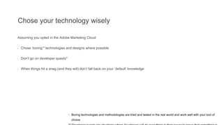 Chose your technology wisely
Assuming you opted in the Adobe Marketing Cloud
- Chose ‘boring’* technologies and designs where possible
- Don’t go on developer quests*
- When things hit a snag (and they will) don’t fall back on your ‘default’ knowledge
* Boring technologies and methodologies are tried and tested in the real world and work well with your tool of
choice
 