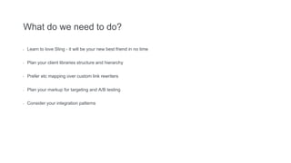 What do we need to do?
- Learn to love Sling - it will be your new best friend in no time
- Plan your client libraries structure and hierarchy
- Prefer etc mapping over custom link rewriters
- Plan your markup for targeting and A/B testing
- Consider your integration patterns
 