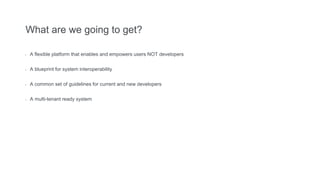 What are we going to get?
- A flexible platform that enables and empowers users NOT developers
- A blueprint for system interoperability
- A common set of guidelines for current and new developers
- A multi-tenant ready system
 