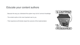 Educate your content authors
- Because the way you understand the system may not be ‘common knowledge’
- The content author is the most important user to you
- Their experience will directly impact the outcome of the implementation
 