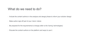 What do we need to do?
- Include the content authors in the analysis and design phase to inform your solution design
- Make author sign-off part of your ‘done’ criteria
- Be prepared for the requirements to change (refer to the ‘boring’ technologies)
- Educate the content authors on the platform and ways to use it
 