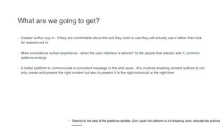 What are we going to get?
- Greater author buy-in - if they are comfortable about the tool they need to use they will actually use it rather than look
for reasons not to
- More consistence author experience - when the user interface is tailored* to the people that interact with it, common
patterns emerge
- A better platform to communicate a consistent message to the end users - this involves enabling content authors to not
only create and present the right content but also to present it to the right individual at the right time
* Tailored to the best of the platforms abilities. Don’t push the platform to it’s breaking point, educate the authors
 