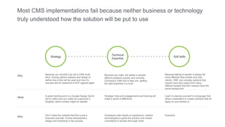 Most CMS implementations fail because neither business or technology
truly understood how the solution will be put to use
Strategy Soft skills
Technical
Expertise
What
A great starting point is a Google Design Sprint
but to make sure you really do a good job a
lengthier upfront phase might be needed
Strategic hires and engagements and training will
make a world of difference
Learn to express yourself in a language that
others understand or create contracts that all
agree on and adhere to.
Because you shouldn’t go into a CMS build
blind. Having upfront analysis and design to
define how a tool will be used and how it’s
success will be measured is NOT against agile!
Why Because you need the ability to answer
difficult questions quickly and correctly.
Choosing a CMS tool is step one, getting
the right expertise is a must
Because talking to people is always far
more effective than emails and chat
clients. CMS’ are complex systems that
require input and output from many
different people that don’t always have the
same background
Who
Don’t make the mistake that this is just a
business exercise. Involve development,
design and marketing in the process
Developers with hands-on experience, content
technologists to guide the solution and vendor
consultants to answer the tough ones!
Everyone
 