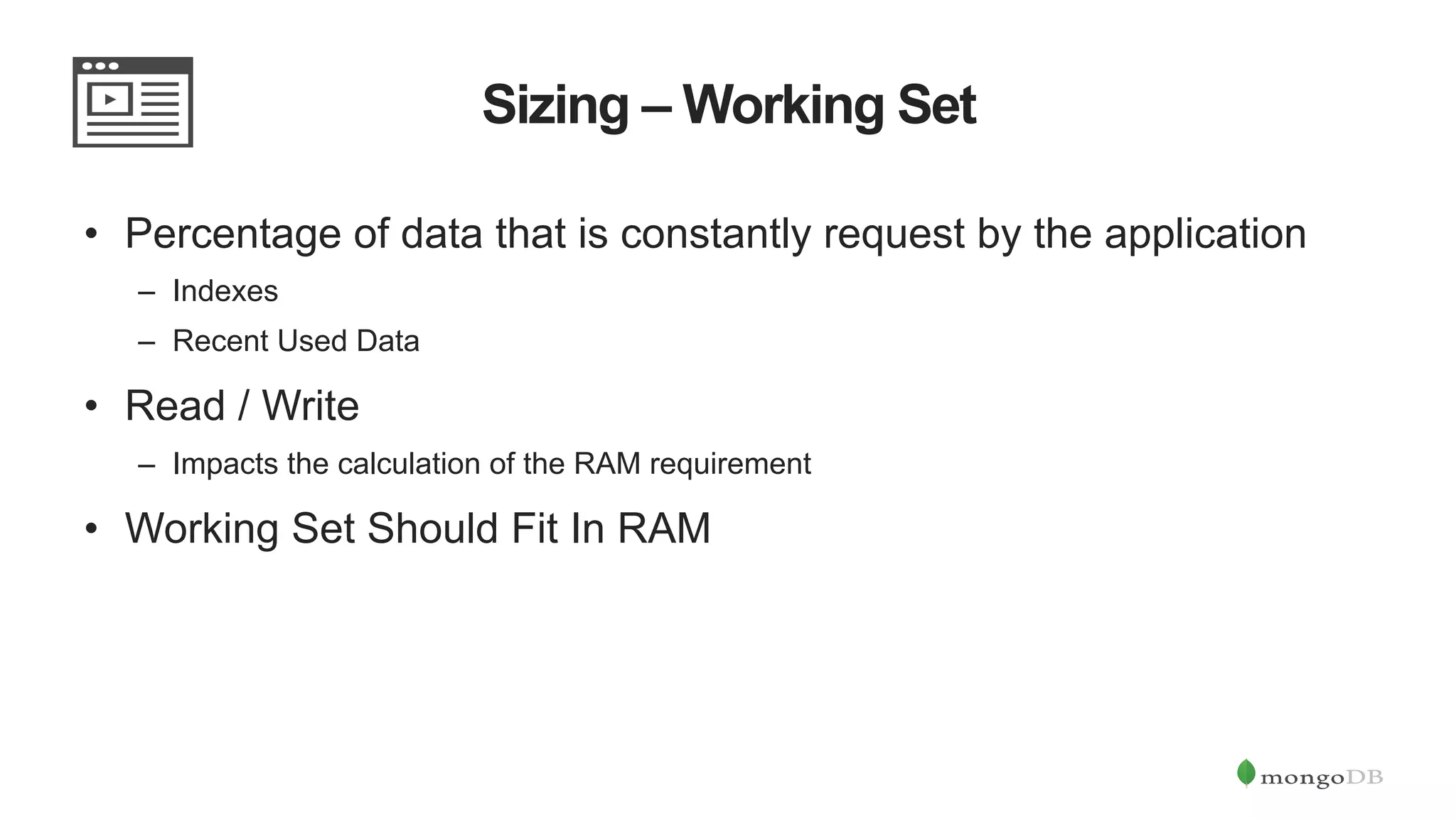 Sizing – Working Set •  Percentage of data that is constantly request by the application –  Indexes –  Recent Used Data •  Read / Write –  Impacts the calculation of the RAM requirement •  Working Set Should Fit In RAM 