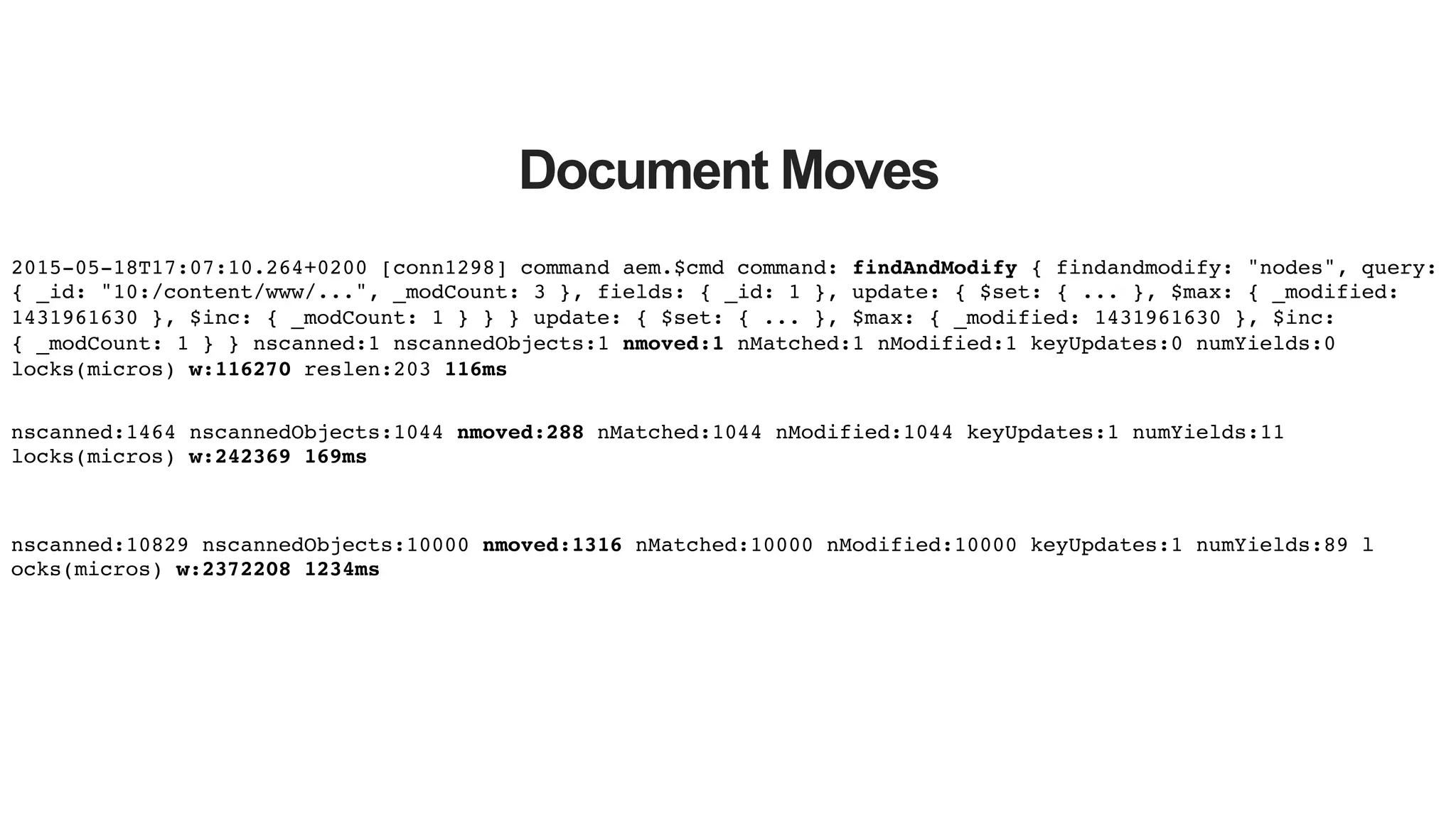Document Moves 2015-05-18T17:07:10.264+0200 [conn1298] command aem.$cmd command: findAndModify { findandmodify: "nodes", query: { _id: "10:/content/www/...", _modCount: 3 }, fields: { _id: 1 }, update: { $set: { ... }, $max: { _modified: 1431961630 }, $inc: { _modCount: 1 } } } update: { $set: { ... }, $max: { _modified: 1431961630 }, $inc: { _modCount: 1 } } nscanned:1 nscannedObjects:1 nmoved:1 nMatched:1 nModified:1 keyUpdates:0 numYields:0 locks(micros) w:116270 reslen:203 116ms! nscanned:1464 nscannedObjects:1044 nmoved:288 nMatched:1044 nModified:1044 keyUpdates:1 numYields:11 locks(micros) w:242369 169ms! nscanned:10829 nscannedObjects:10000 nmoved:1316 nMatched:10000 nModified:10000 keyUpdates:1 numYields:89 l! ocks(micros) w:2372208 1234ms! 