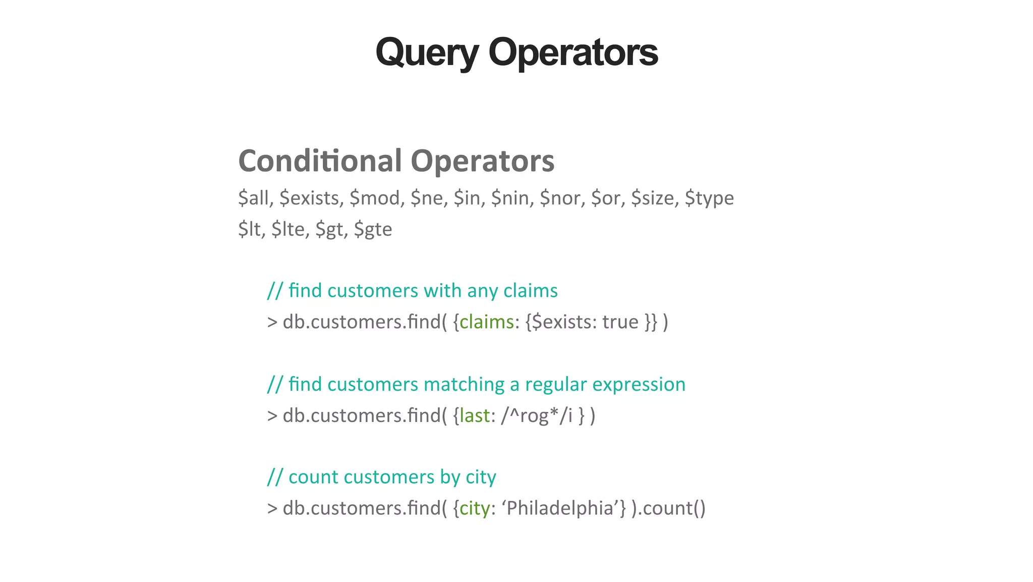 Query Operators Condi&onal  Operators     $all,  $exists,  $mod,  $ne,  $in,  $nin,  $nor,  $or,  $size,  $type   $lt,  $lte,  $gt,  $gte     //  ﬁnd  customers  with  any  claims   >  db.customers.ﬁnd(  {claims:  {$exists:  true  }}  )     //  ﬁnd  customers  matching  a  regular  expression   >  db.customers.ﬁnd(  {last:  /^rog*/i  }  )     //  count  customers  by  city   >  db.customers.ﬁnd(  {city:  ‘Philadelphia’}  ).count()   