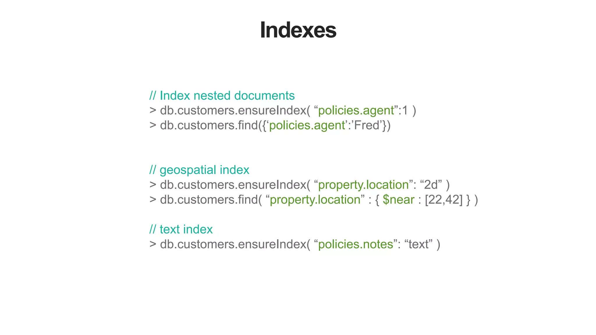 Indexes // Index nested documents > db.customers.ensureIndex( “policies.agent”:1 ) > db.customers.find({‘policies.agent’:’Fred’}) // geospatial index > db.customers.ensureIndex( “property.location”: “2d” ) > db.customers.find( “property.location” : { $near : [22,42] } ) // text index > db.customers.ensureIndex( “policies.notes”: “text” ) 