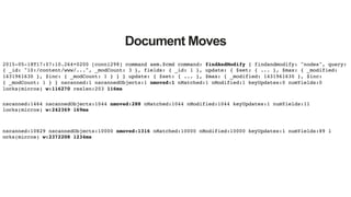 Document Moves
2015-05-18T17:07:10.264+0200 [conn1298] command aem.$cmd command: findAndModify { findandmodify: "nodes", query:
{ _id: "10:/content/www/...", _modCount: 3 }, fields: { _id: 1 }, update: { $set: { ... }, $max: { _modified:
1431961630 }, $inc: { _modCount: 1 } } } update: { $set: { ... }, $max: { _modified: 1431961630 }, $inc:
{ _modCount: 1 } } nscanned:1 nscannedObjects:1 nmoved:1 nMatched:1 nModified:1 keyUpdates:0 numYields:0
locks(micros) w:116270 reslen:203 116ms!
nscanned:1464 nscannedObjects:1044 nmoved:288 nMatched:1044 nModified:1044 keyUpdates:1 numYields:11
locks(micros) w:242369 169ms!
nscanned:10829 nscannedObjects:10000 nmoved:1316 nMatched:10000 nModified:10000 keyUpdates:1 numYields:89 l!
ocks(micros) w:2372208 1234ms!
 