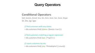 Query Operators
Condi&onal	
  Operators	
  	
  
$all,	
  $exists,	
  $mod,	
  $ne,	
  $in,	
  $nin,	
  $nor,	
  $or,	
  $size,	
  $type	
  
$lt,	
  $lte,	
  $gt,	
  $gte	
  
	
  
//	
  ﬁnd	
  customers	
  with	
  any	
  claims	
  
>	
  db.customers.ﬁnd(	
  {claims:	
  {$exists:	
  true	
  }}	
  )	
  
	
  
//	
  ﬁnd	
  customers	
  matching	
  a	
  regular	
  expression	
  
>	
  db.customers.ﬁnd(	
  {last:	
  /^rog*/i	
  }	
  )	
  
	
  
//	
  count	
  customers	
  by	
  city	
  
>	
  db.customers.ﬁnd(	
  {city:	
  ‘Philadelphia’}	
  ).count()	
  
 