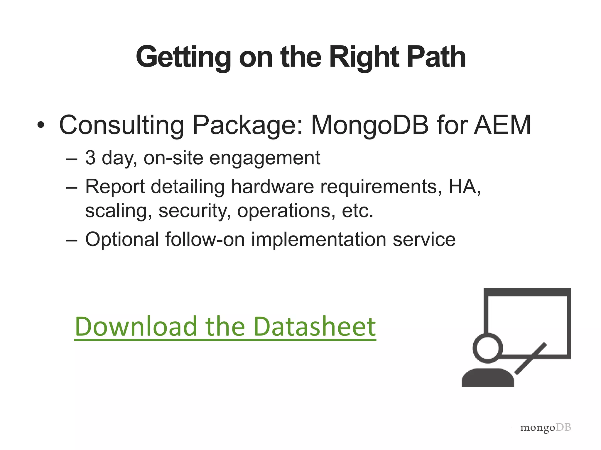 Getting on the Right Path
• Consulting Package: MongoDB for AEM
– 3 day, on-site engagement
– Report detailing hardware requirements, HA,
scaling, security, operations, etc.
– Optional follow-on implementation service
Download the Datasheet
 