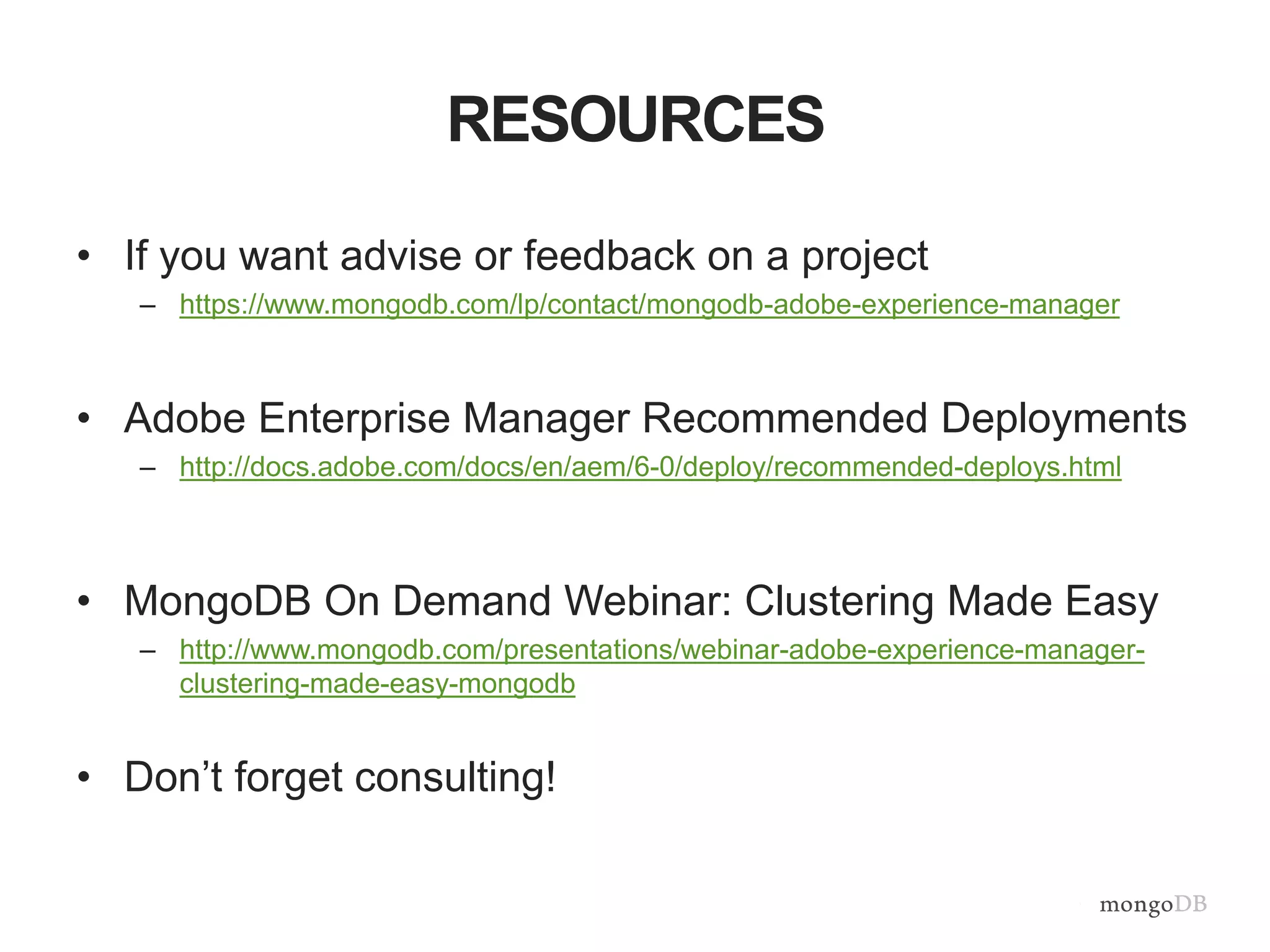 RESOURCES
• If you want advise or feedback on a project
– https://www.mongodb.com/lp/contact/mongodb-adobe-experience-manager
• Adobe Enterprise Manager Recommended Deployments
– http://docs.adobe.com/docs/en/aem/6-0/deploy/recommended-deploys.html
• MongoDB On Demand Webinar: Clustering Made Easy
– http://www.mongodb.com/presentations/webinar-adobe-experience-manager-
clustering-made-easy-mongodb
• Don’t forget consulting!
 
