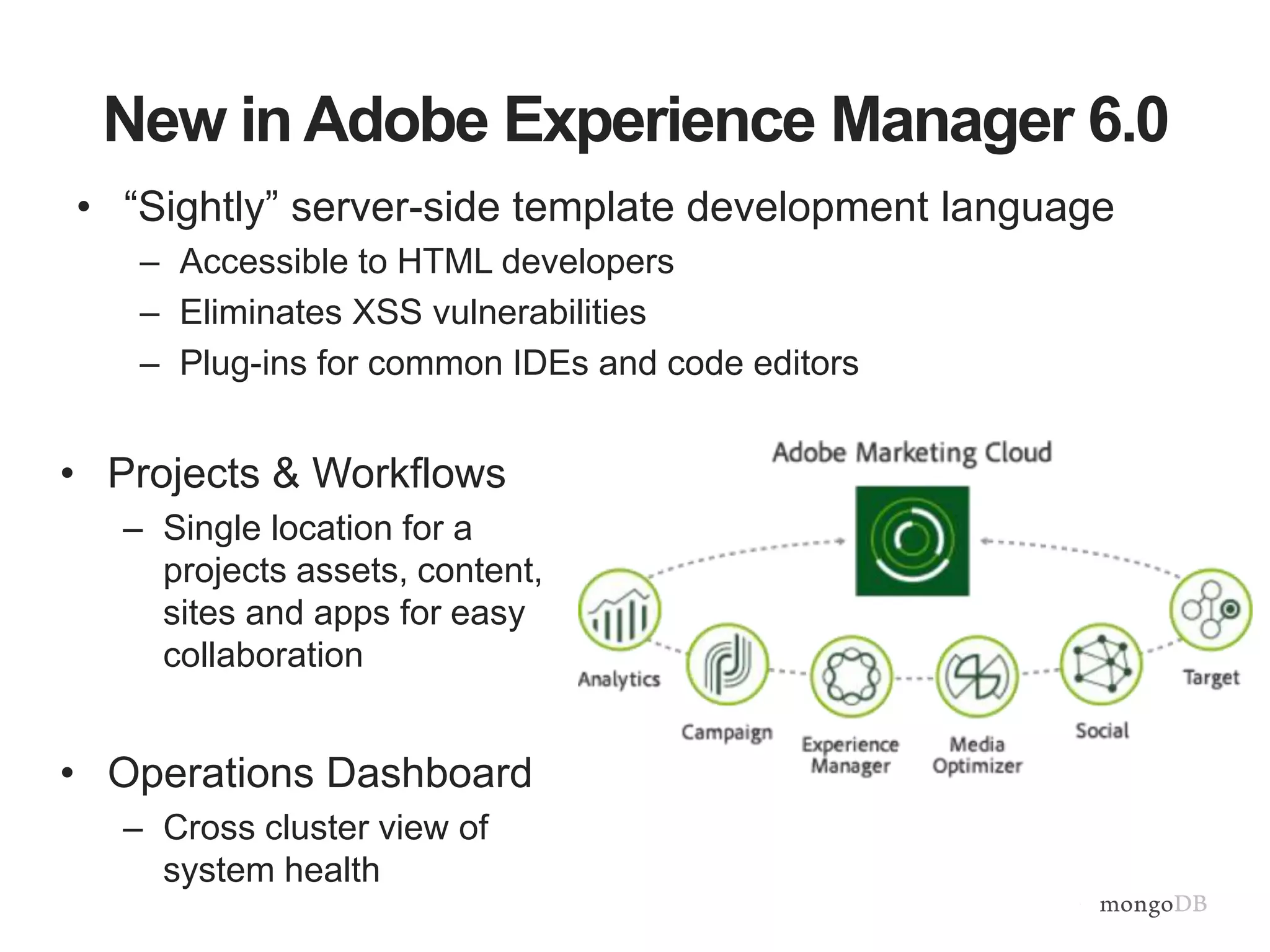 New in Adobe Experience Manager 6.0
• “Sightly” server-side template development language
– Accessible to HTML developers
– Eliminates XSS vulnerabilities
– Plug-ins for common IDEs and code editors
• Projects & Workflows
– Single location for a
projects assets, content,
sites and apps for easy
collaboration
• Operations Dashboard
– Cross cluster view of
system health
 