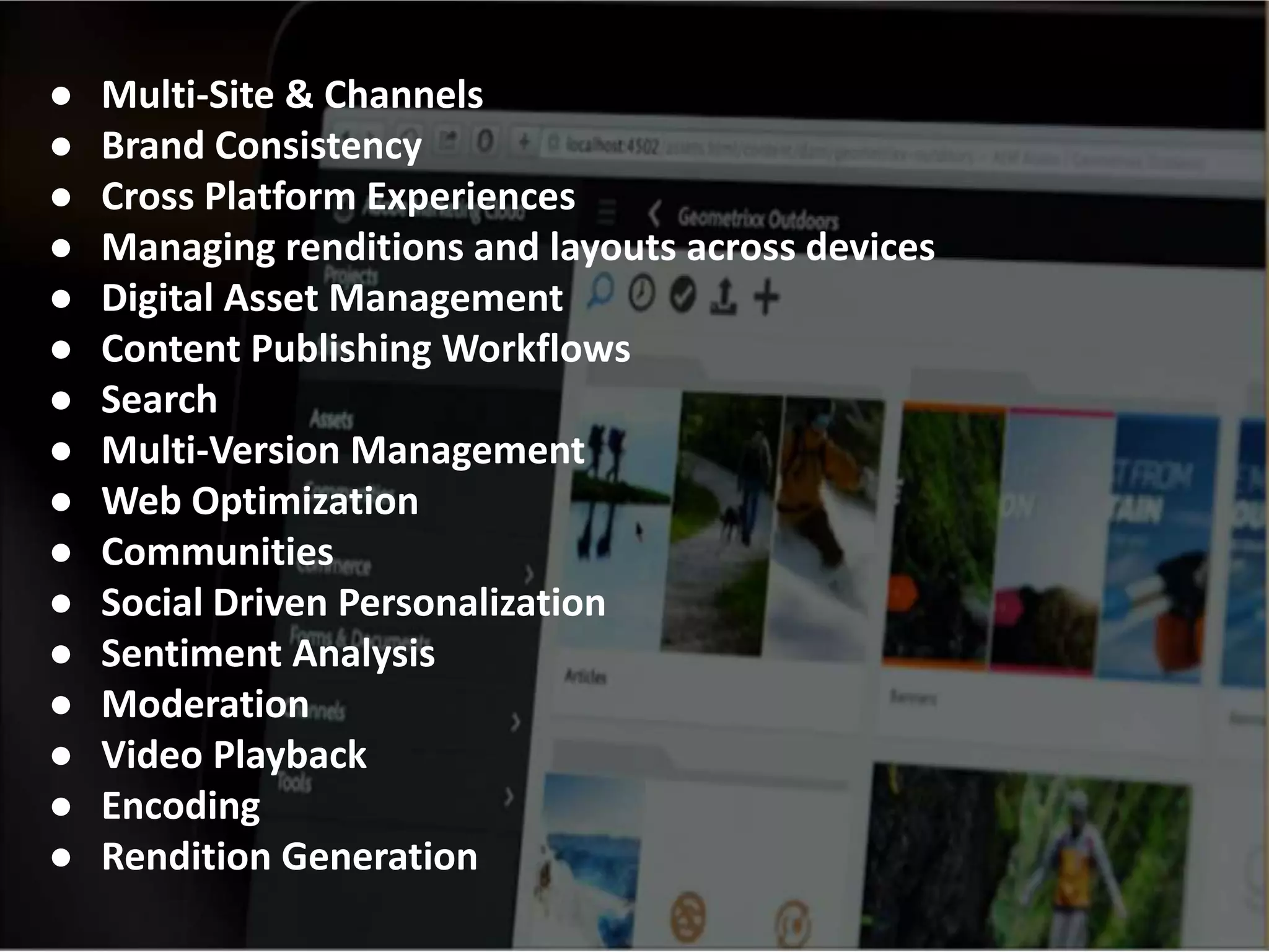 ● Multi-Site & Channels
● Brand Consistency
● Cross Platform Experiences
● Managing renditions and layouts across devices
● Digital Asset Management
● Content Publishing Workflows
● Search
● Multi-Version Management
● Web Optimization
● Communities
● Social Driven Personalization
● Sentiment Analysis
● Moderation
● Video Playback
● Encoding
● Rendition Generation
 
