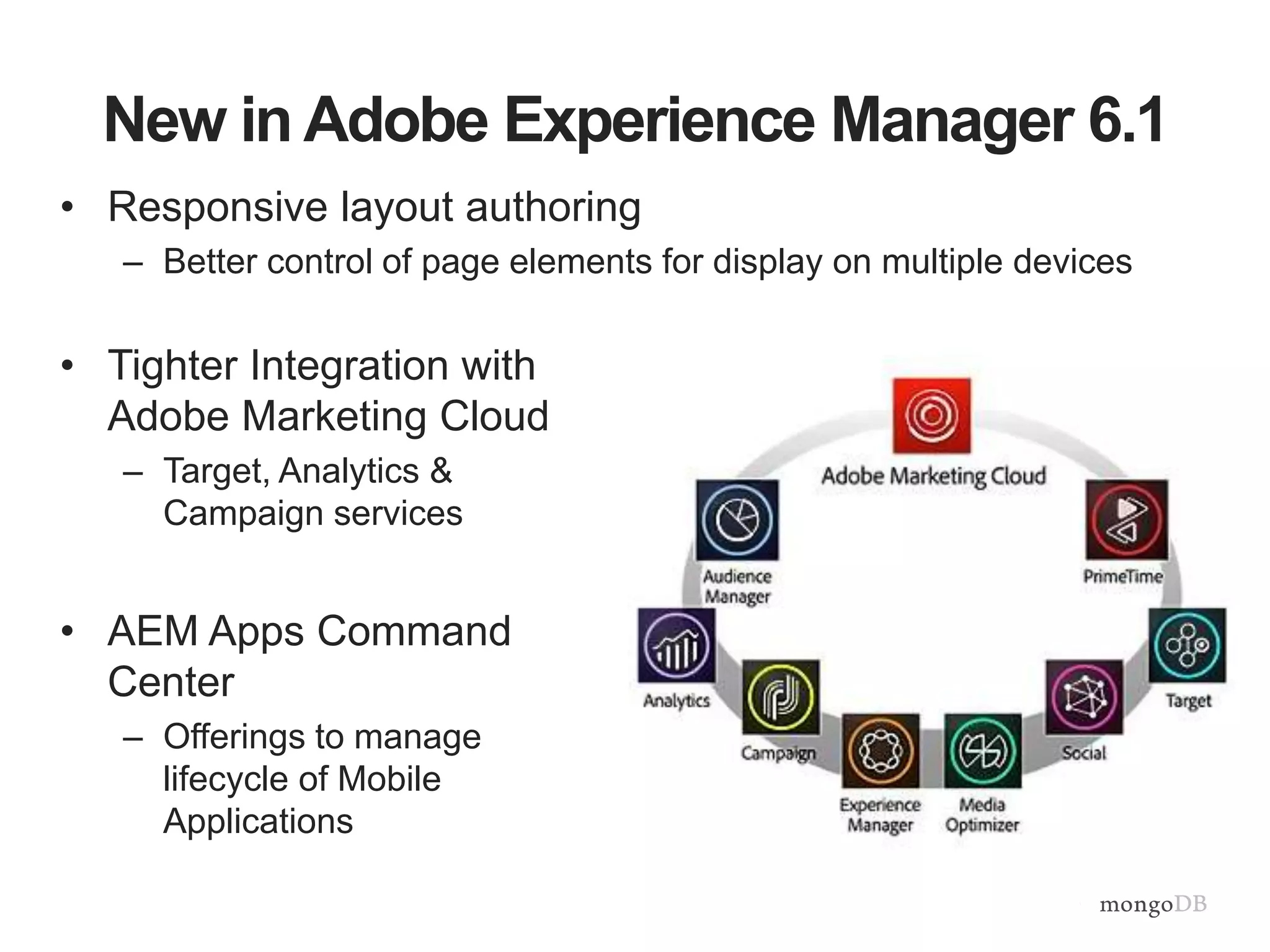 New in Adobe Experience Manager 6.1
• Responsive layout authoring
– Better control of page elements for display on multiple devices
• Tighter Integration with
Adobe Marketing Cloud
– Target, Analytics &
Campaign services
• AEM Apps Command
Center
– Offerings to manage
lifecycle of Mobile
Applications
 