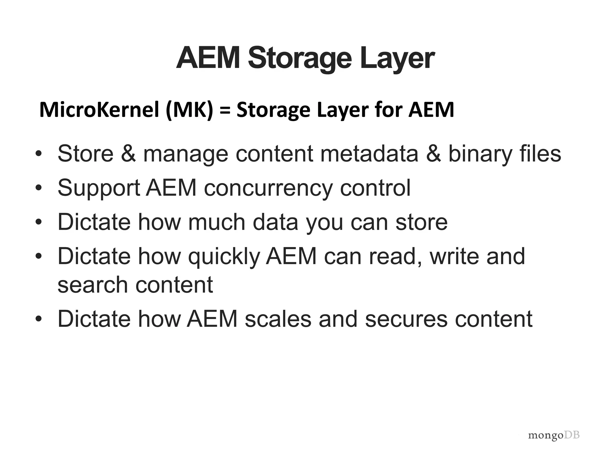 AEM Storage Layer
• Store & manage content metadata & binary files
• Support AEM concurrency control
• Dictate how much data you can store
• Dictate how quickly AEM can read, write and
search content
• Dictate how AEM scales and secures content
MicroKernel (MK) = Storage Layer for AEM
 