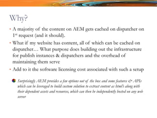 Why?
• A majority of the content on AEM gets cached on dispatcher on
1st request (and it should).
• What if my website has content, all of which can be cached on
dispatcher… What purpose does building out the infrastructure
for publish instances & dispatchers and the overhead of
maintaining them serve
• Add to it the software licensing cost associated with such a setup
Surprisingly AEM provides a few options out of the box and some features & APIs
which can be leveraged to build custom solution to extract content as html’s along with
their dependent assets and resources, which can then be independently hosted on any web
server
 