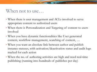 When not to use…
• When there is user management and ACLs involved to serve
appropriate content to authorized users
• When there is Personalization and Targeting of content to users
involved
• When you have dynamic functionalities like User generated
content, workflow management, searching of content, …
• When you want an absolute link between author and publish
instance statuses, with activation/deactivation status and audit logs
tracked for each action
• When the no. of authoring activities are high and need real-time
publishing (running into hundreds of publishes per day)
 
