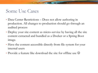 Some Use Cases
• Data Center Restrictions – Does not allow authoring in
production. All changes to production should go through an
audited process
• Deploy your site content as micro-service by having all the site
content extracted and bundled as a Docker or a Spring Boot
image.
• Have the content accessible directly from file system for your
internal users
• Provide a feature like download the site for offline use 
 