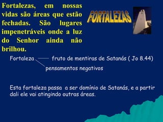 Fortalezas, em nossas
vidas são áreas que estão
fechadas. São lugares
impenetráveis onde a luz
do Senhor ainda não
brilhou.
Fortaleza

fruto de mentiras de Satanás ( Jo 8.44)
pensamentos negativos

Esta fortaleza passa a ser domínio de Satanás, e a partir
dali ele vai atingindo outras áreas.

 