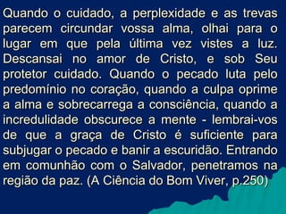 Quando o cuidado, a perplexidade e as trevas
parecem circundar vossa alma, olhai para o
lugar em que pela última vez vistes a luz.
Descansai no amor de Cristo, e sob Seu
protetor cuidado. Quando o pecado luta pelo
predomínio no coração, quando a culpa oprime
a alma e sobrecarrega a consciência, quando a
incredulidade obscurece a mente - lembrai-vos
de que a graça de Cristo é suficiente para
subjugar o pecado e banir a escuridão. Entrando
em comunhão com o Salvador, penetramos na
região da paz. (A Ciência do Bom Viver, p.250)

 