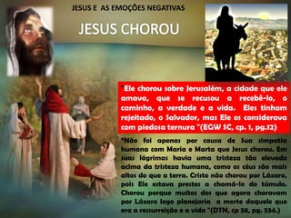 JESUS E AS EMOÇÕES NEGATIVAS

"Ele chorou sobre Jerusalém, a cidade que ele
amava, que se recusou a recebê-lo, o
caminho, a verdade e a vida. Eles tinham
rejeitado, o Salvador, mas Ele os considerava
com piedosa ternura "(EGW SC, cp. 1, pg.12)
“Não foi apenas por causa de Sua simpatia
humana com Maria e Marta que Jesus chorou. Em
suas lágrimas havia uma tristeza tão elevado
acima da tristeza humana, como os céus são mais
altos do que a terra. Cristo não chorou por Lázaro,
pois Ele estava prestes a chamá-lo do túmulo.
Chorou porque muitos dos que agora choravam
por Lázaro logo planejaria a morte daquele que
era a ressurreição e a vida "(DTN, cp 58, pg. 534.)

 